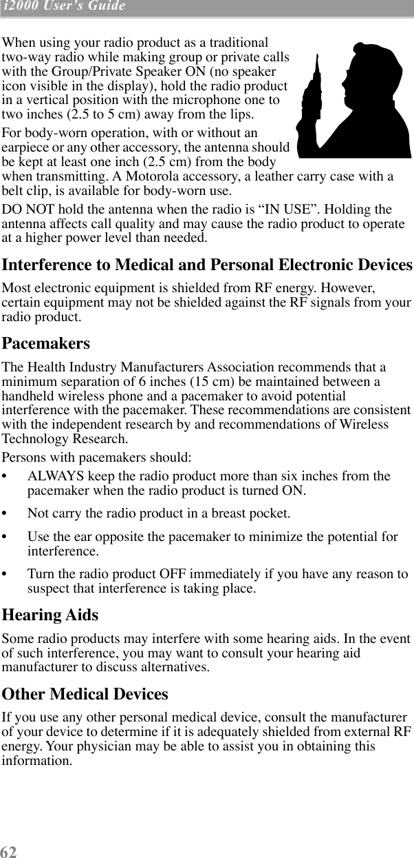  62  i2000 UserÕs Guide   When using your radio product as a traditional two-way radio while making group or private calls with the Group/Private Speaker ON (no speaker icon visible in the display), hold the radio product in a vertical position with the microphone one to two inches (2.5 to 5 cm) away from the lips.For body-worn operation, with or without an earpiece or any other accessory, the antenna should be kept at least one inch (2.5 cm) from the body when transmitting. A Motorola accessory, a leather carry case with a belt clip, is available for body-worn use.DO NOT hold the antenna when the radio is ÒIN USEÓ. Holding the antenna affects call quality and may cause the radio product to operate at a higher power level than needed. Interference to Medical and Personal Electronic Devices Most electronic equipment is shielded from RF energy. However, certain equipment may not be shielded against the RF signals from your radio product. Pacemakers The Health Industry Manufacturers Association recommends that a minimum separation of 6 inches (15 cm) be maintained between a handheld wireless phone and a pacemaker to avoid potential interference with the pacemaker. These recommendations are consistent with the independent research by and recommendations of Wireless Technology Research.Persons with pacemakers should:¥ ALWAYS keep the radio product more than six inches from the pacemaker when the radio product is turned ON. ¥ Not carry the radio product in a breast pocket. ¥ Use the ear opposite the pacemaker to minimize the potential for interference. ¥ Turn the radio product OFF immediately if you have any reason to suspect that interference is taking place.  Hearing Aids Some radio products may interfere with some hearing aids. In the event of such interference, you may want to consult your hearing aid manufacturer to discuss alternatives. Other Medical Devices If you use any other personal medical device, consult the manufacturer of your device to determine if it is adequately shielded from external RF energy. Your physician may be able to assist you in obtaining this information.