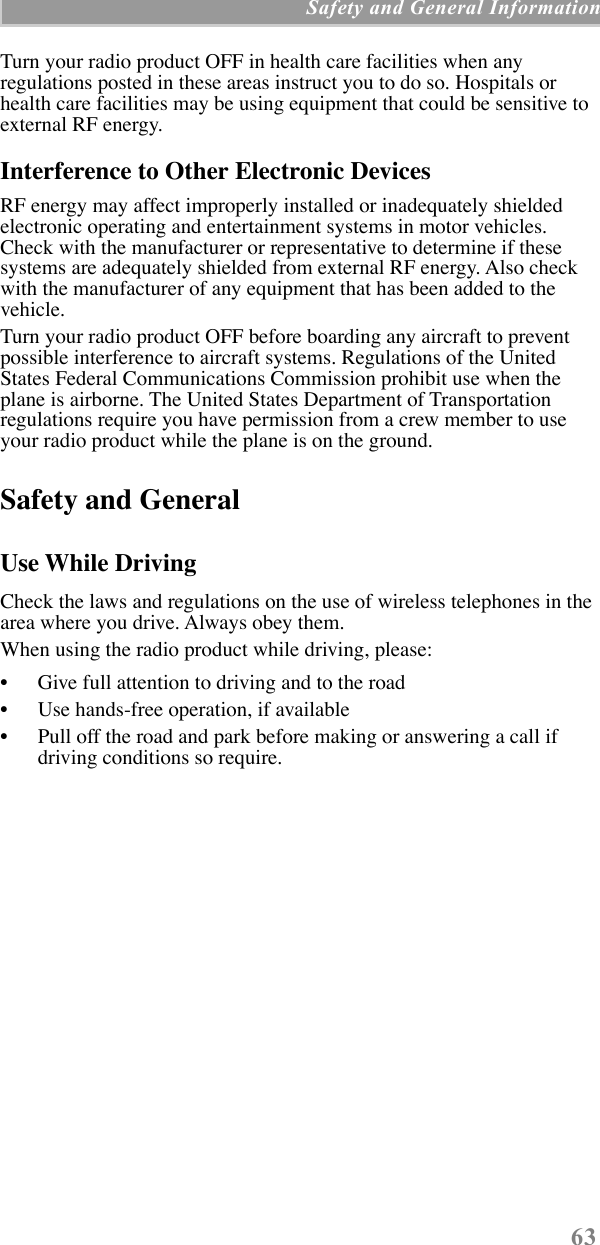  63  Safety and General Information Turn your radio product OFF in health care facilities when any regulations posted in these areas instruct you to do so. Hospitals or health care facilities may be using equipment that could be sensitive to external RF energy.  Interference to Other Electronic Devices RF energy may affect improperly installed or inadequately shielded electronic operating and entertainment systems in motor vehicles. Check with the manufacturer or representative to determine if these systems are adequately shielded from external RF energy. Also check with the manufacturer of any equipment that has been added to the vehicle.Turn your radio product OFF before boarding any aircraft to prevent possible interference to aircraft systems. Regulations of the United States Federal Communications Commission prohibit use when the plane is airborne. The United States Department of Transportation regulations require you have permission from a crew member to use your radio product while the plane is on the ground. Safety and General Use While Driving Check the laws and regulations on the use of wireless telephones in the area where you drive. Always obey them. When using the radio product while driving, please:¥ Give full attention to driving and to the road¥ Use hands-free operation, if available¥ Pull off the road and park before making or answering a call if driving conditions so require.