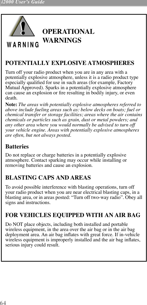  64  i2000 UserÕs Guide   OPERATIONAL WARNINGSPOTENTIALLY EXPLOSIVE ATMOSPHERESTurn off your radio product when you are in any area with a potentially explosive atmosphere, unless it is a radio product type especially qualiÞed for use in such areas (for example, Factory Mutual Approved). Sparks in a potentially explosive atmosphere can cause an explosion or Þre resulting in bodily injury, or even death.Note: The areas with potentially explosive atmospheres referred to above include fueling areas such as: below decks on boats; fuel or chemical transfer or storage facilities; areas where the air contains chemicals or particles such as grain, dust or metal powders; and any other area where you would normally be advised to turn off your vehicle engine. Areas with potentially explosive atmospheres are often, but not always posted.BatteriesDo not replace or charge batteries in a potentially explosive atmosphere. Contact sparking may occur while installing or removing batteries and cause an explosion.BLASTING CAPS AND AREASTo avoid possible interference with blasting operations, turn off your radio product when you are near electrical blasting caps, in a blasting area, or in areas posted: ÒTurn off two-way radioÓ. Obey all signs and instructions.FOR VEHICLES EQUIPPED WITH AN AIR BAGDo NOT place objects, including both installed and portable wireless equipment, in the area over the air bag or in the air bag deployment area. An air bag inßates with great force. If in-vehicle wireless equipment is improperly installed and the air bag inßates, serious injury could result.!W A R N I N G!