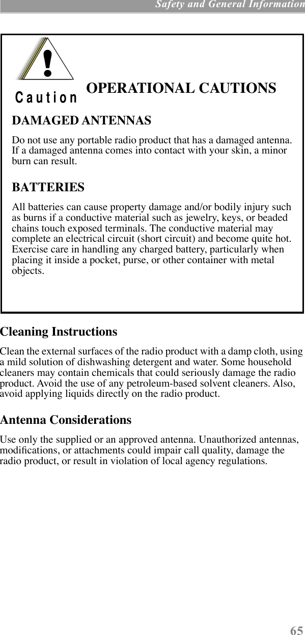  65  Safety and General Information Cleaning Instructions Clean the external surfaces of the radio product with a damp cloth, using a mild solution of dishwashing detergent and water. Some household cleaners may contain chemicals that could seriously damage the radio product. Avoid the use of any petroleum-based solvent cleaners. Also, avoid applying liquids directly on the radio product. Antenna Considerations Use only the supplied or an approved antenna. Unauthorized antennas, modiÞcations, or attachments could impair call quality, damage the radio product, or result in violation of local agency regulations. OPERATIONAL CAUTIONSDAMAGED ANTENNASDo not use any portable radio product that has a damaged antenna. If a damaged antenna comes into contact with your skin, a minor burn can result.BATTERIESAll batteries can cause property damage and/or bodily injury such as burns if a conductive material such as jewelry, keys, or beaded chains touch exposed terminals. The conductive material may complete an electrical circuit (short circuit) and become quite hot. Exercise care in handling any charged battery, particularly when placing it inside a pocket, purse, or other container with metal objects.!C a u t i o n