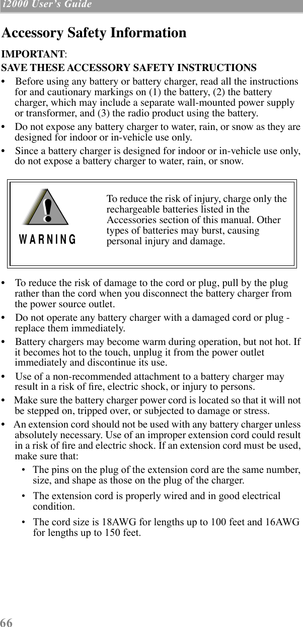  66  i2000 UserÕs Guide   Accessory Safety Information IMPORTANT:SAVE THESE ACCESSORY SAFETY INSTRUCTIONS ¥    Before using any battery or battery charger, read all the instructions for and cautionary markings on (1) the battery, (2) the battery charger, which may include a separate wall-mounted power supply or transformer, and (3) the radio product using the battery.¥    Do not expose any battery charger to water, rain, or snow as they are designed for indoor or in-vehicle use only.¥    Since a battery charger is designed for indoor or in-vehicle use only, do not expose a battery charger to water, rain, or snow. ¥    To reduce the risk of damage to the cord or plug, pull by the plug rather than the cord when you disconnect the battery charger from the power source outlet.  ¥    Do not operate any battery charger with a damaged cord or plug - replace them immediately.¥    Battery chargers may become warm during operation, but not hot. If it becomes hot to the touch, unplug it from the power outlet immediately and discontinue its use. ¥    Use of a non-recommended attachment to a battery charger may result in a risk of Þre, electric shock, or injury to persons.¥    Make sure the battery charger power cord is located so that it will not be stepped on, tripped over, or subjected to damage or stress.¥    An extension cord should not be used with any battery charger unless absolutely necessary. Use of an improper extension cord could result in a risk of Þre and electric shock. If an extension cord must be used, make sure that:¥   The pins on the plug of the extension cord are the same number, size, and shape as those on the plug of the charger.¥   The extension cord is properly wired and in good electrical condition. ¥   The cord size is 18AWG for lengths up to 100 feet and 16AWG for lengths up to 150 feet.To reduce the risk of injury, charge only the rechargeable batteries listed in the Accessories section of this manual. Other types of batteries may burst, causing personal injury and damage.!W A R N I N G!