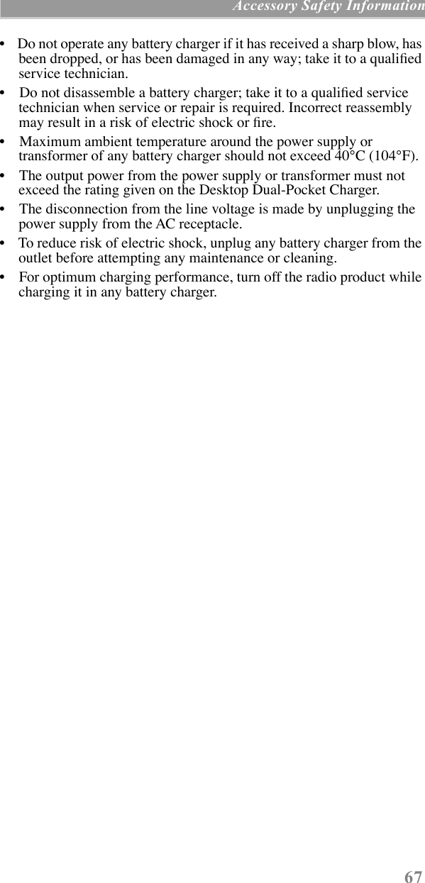 67 Accessory Safety Information¥    Do not operate any battery charger if it has received a sharp blow, has been dropped, or has been damaged in any way; take it to a qualiÞed service technician.¥    Do not disassemble a battery charger; take it to a qualiÞed service technician when service or repair is required. Incorrect reassembly may result in a risk of electric shock or Þre.¥    Maximum ambient temperature around the power supply or transformer of any battery charger should not exceed 40¡C (104¡F).¥    The output power from the power supply or transformer must not exceed the rating given on the Desktop Dual-Pocket Charger.¥    The disconnection from the line voltage is made by unplugging the power supply from the AC receptacle.¥    To reduce risk of electric shock, unplug any battery charger from the outlet before attempting any maintenance or cleaning.¥    For optimum charging performance, turn off the radio product while charging it in any battery charger.