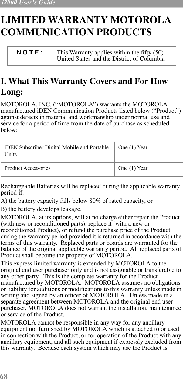 68 i2000 UserÕs Guide  LIMITED WARRANTY MOTOROLA COMMUNICATION PRODUCTSI. What This Warranty Covers and For How Long:MOTOROLA, INC. (ÒMOTOROLAÓ) warrants the MOTOROLA manufactured iDEN Communication Products listed below (ÒProductÓ) against defects in material and workmanship under normal use and service for a period of time from the date of purchase as scheduled below:Rechargeable Batteries will be replaced during the applicable warranty period if:A) the battery capacity falls below 80% of rated capacity, orB) the battery develops leakage.MOTOROLA, at its options, will at no charge either repair the Product (with new or reconditioned parts), replace it (with a new or reconditioned Product), or refund the purchase price of the Product during the warranty period provided it is returned in accordance with the terms of this warranty.  Replaced parts or boards are warranted for the balance of the original applicable warranty period.  All replaced parts of Product shall become the property of MOTOROLA.This express limited warranty is extended by MOTOROLA to the original end user purchaser only and is not assignable or transferable to any other party.  This is the complete warranty for the Product manufactured by MOTOROLA.  MOTOROLA assumes no obligations or liability for additions or modiÞcations to this warranty unless made in writing and signed by an ofÞcer of MOTOROLA.  Unless made in a separate agreement between MOTOROLA and the original end user purchaser, MOTOROLA does not warrant the installation, maintenance or service of the Product.MOTOROLA cannot be responsible in any way for any ancillary equipment not furnished by MOTOROLA which is attached to or used in connection with the Product, or for operation of the Product with any ancillary equipment, and all such equipment if expressly excluded from this warranty.  Because each system which may use the Product is NOTE: This Warranty applies within the Þfty (50) United States and the District of ColumbiaiDEN Subscriber Digital Mobile and Portable UnitsOne (1) YearProduct Accessories One (1) Year