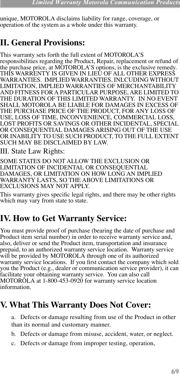 69 Limited Warranty Motorola Communication Productsunique, MOTOROLA disclaims liability for range, coverage, or operation of the system as a whole under this warranty.II. General Provisions:This warranty sets forth the full extent of MOTOROLAÕS responsibilities regarding the Product, Repair, replacement or refund of the purchase price, at MOTOROLAÕS options, is the exclusive remedy.  THIS WARRENTY IS GIVEN IN LIEU OF ALL OTHER EXPRESS WARRANTIES.  IMPLIED WARRANTIES, INLCUDING WITHOUT LIMITATION, IMPLIED WARRANTIES OF MERCHANTABILITY AND FITNESS FOR A PARTICULAR PURPOSE, ARE LIMITED TO THE DURATION OF THIS LIMITED WARRANTY.  IN NO EVENT SHALL MOTOROLA BE LIABLE FOR DAMAGES IN EXCESS OF THE PURCHASE PRICE OF THE PRODUCT, FOR ANY LOSS OF USE, LOSS OF TIME, INCONVENIENCE, COMMERCIAL LOSS, LOST PROFITS OR SAVINGS OR OTHER INCIDENTAL, SPECIAL OR CONSEQUENTIAL DAMAGES ARISING OUT OF THE USE OR INABILITY TO USE SUCH PRODUCT, TO THE FULL EXTENT SUCH MAY BE DISCLAIMED BY LAW.III. State Law Rights:SOME STATES DO NOT ALLOW THE EXCLUSION OR LIMITATION OF INCIDENTAL OR CONSEQUENTIAL DAMAGES, OR LIMITATION ON HOW LONG AN IMPLIED WARRANTY LASTS, SO THE ABOVE LIMITATIONS OR EXCLUSIONS MAY NOT APPLY.This warranty gives speciÞc legal rights, and there may be other rights which may vary from state to state.IV. How to Get Warranty Service:You must provide proof of purchase (bearing the date of purchase and Product item serial number) in order to receive warranty service and, also, deliver or send the Product item, transportation and insurance prepaid, to an authorized warranty service location.  Warranty service will be provided by MOTOROLA through one of its authorized warranty service locations.  If you Þrst contact the company which sold you the Product (e.g., dealer or communication service provider), it can facilitate your obtaining warranty service.  You can also call MOTOROLA at 1-800-453-0920 for warranty service location information.V. What This Warranty Does Not Cover:a. Defects or damage resulting from use of the Product in other than its normal and customary manner.b. Defects or damage from misuse, accident, water, or neglect.c. Defects or damage from improper testing, operation, 