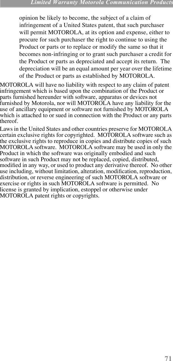 71 Limited Warranty Motorola Communication Productsopinion be likely to become, the subject of a claim of infringement of a United States patent, that such purchaser will permit MOTOROLA, at its option and expense, either to procure for such purchaser the right to continue to using the Product or parts or to replace or modify the same so that it becomes non-infringing or to grant such purchaser a credit for the Product or parts as depreciated and accept its return.  The depreciation will be an equal amount per year over the lifetime of the Product or parts as established by MOTOROLA.MOTOROLA will have no liability with respect to any claim of patent infringement which is based upon the combination of the Product or parts furnished hereunder with software, apparatus or devices not furnished by Motorola, nor will MOTOROLA have any liability for the use of ancillary equipment or software not furnished by MOTOROLA which is attached to or sued in connection with the Product or any parts thereof.Laws in the United States and other countries preserve for MOTOROLA certain exclusive rights for copyrighted.  MOTOROLA software such as the exclusive rights to reproduce in copies and distribute copies of such MOTOROLA software.  MOTOROLA software may be used in only the Product in which the software was originally embodied and such software in such Product may not be replaced, copied, distributed, modiÞed in any way, or used to product any derivative thereof.  No other use including, without limitation, alteration, modiÞcation, reproduction, distribution, or reverse engineering of such MOTOROLA software or exercise or rights in such MOTOROLA software is permitted.  No license is granted by implication, estoppel or otherwise under MOTOROLA patent rights or copyrights.
