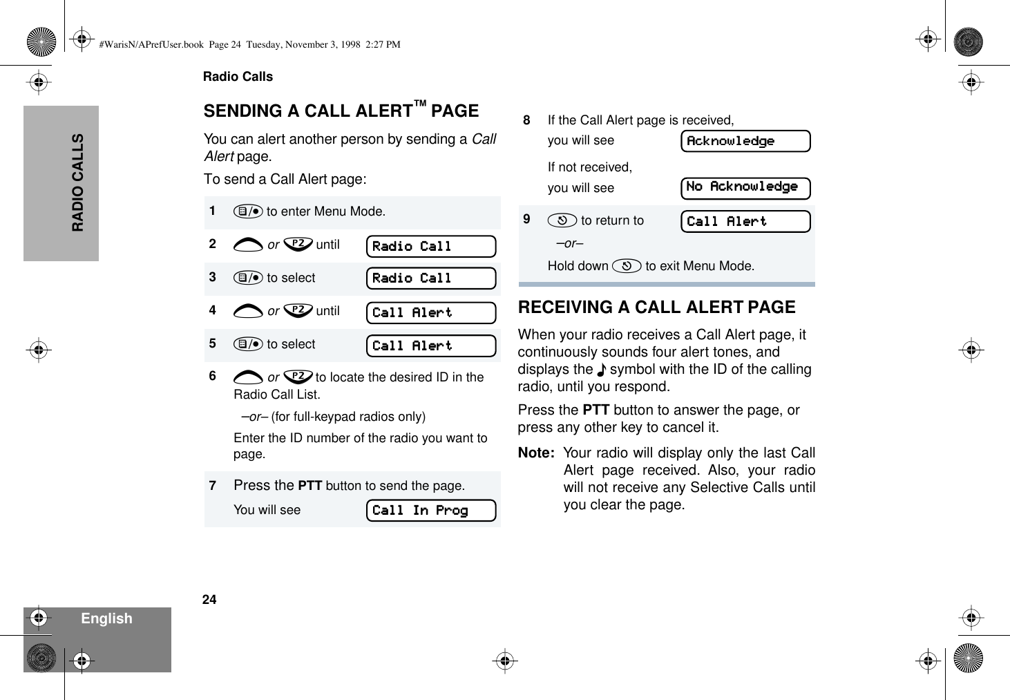 Radio Calls24EnglishRADIO CALLSSENDING A CALL ALERT™ PAGEYou can alert another person by sending a Call Alert page.To send a Call Alert page:RECEIVING A CALL ALERT PAGEWhen your radio receives a Call Alert page, it continuously sounds four alert tones, and displays the F symbol with the ID of the calling radio, until you respond.Press the PTT button to answer the page, or press any other key to cancel it.Note: Your radio will display only the last CallAlert page received. Also, your radiowill not receive any Selective Calls untilyou clear the page.1) to enter Menu Mode.2+ or ? until3) to select RADIO CALL4+ or ? until Call Alert5) to select Call Alert6+ or ? to locate the desired ID in the Radio Call List.  –or– (for full-keypad radios only) Enter the ID number of the radio you want to page.7Press the PTT button to send the page.You will see                       Call In Prog8If the Call Alert page is received, you will seeIf not received,you will see9( to return to          Call Alert  –or–Hold down ( to exit Menu Mode.RRRRaaaaddddiiiioooo    CCCCaaaallllllllRRRRaaaaddddiiiioooo    CCCCaaaallllllllCCCCaaaallllllll    AAAAlllleeeerrrrttttCCCCaaaallllllll    AAAAlllleeeerrrrttttCCCCaaaallllllll    IIIInnnn    PPPPrrrrooooggggCCCCaaaallllllll    AAAAlllleeeerrrrttttAAAAcccckkkknnnnoooowwwwlllleeeeddddggggeeeeNNNNoooo    AAAAcccckkkknnnnoooowwwwlllleeeeddddggggeeee#WarisN/APrefUser.book  Page 24  Tuesday, November 3, 1998  2:27 PM