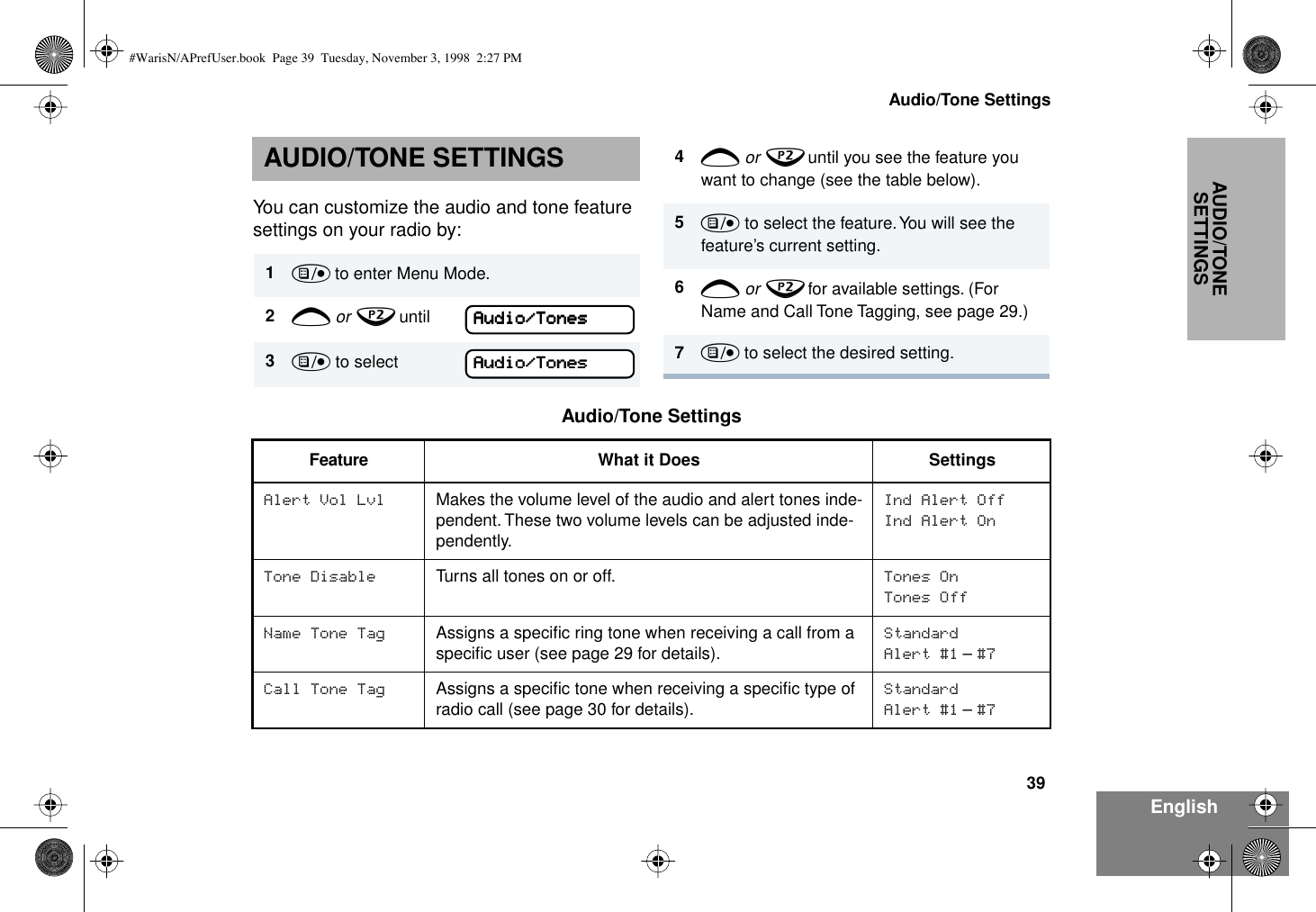 39Audio/Tone SettingsEnglishAUDIO/TONE SETTINGSAUDIO/TONE SETTINGSYou can customize the audio and tone feature settings on your radio by:1) to enter Menu Mode.2+ or ? until  Audio/Tones3) to select  Audio/Tones4+ or ? until you see the feature you want to change (see the table below).5) to select the feature. You will see the feature’s current setting.6+ or ? for available settings. (For Name and Call Tone Tagging, see page 29.)7) to select the desired setting. Audio/Tone SettingsFeature What it Does SettingsAlert Vol Lvl Makes the volume level of the audio and alert tones inde-pendent. These two volume levels can be adjusted inde-pendently.Ind Alert OffInd Alert OnTone Disable Turns all tones on or off. Tones OnTones OffName Tone Tag Assigns a speciﬁc ring tone when receiving a call from a speciﬁc user (see page 29 for details). StandardAlert #1 – #7Call Tone Tag Assigns a speciﬁc tone when receiving a speciﬁc type of radio call (see page 30 for details).Standard Alert #1 – #7AAAAuuuuddddiiiioooo////TTTToooonnnneeeessssAAAAuuuuddddiiiioooo////TTTToooonnnneeeessss#WarisN/APrefUser.book  Page 39  Tuesday, November 3, 1998  2:27 PM