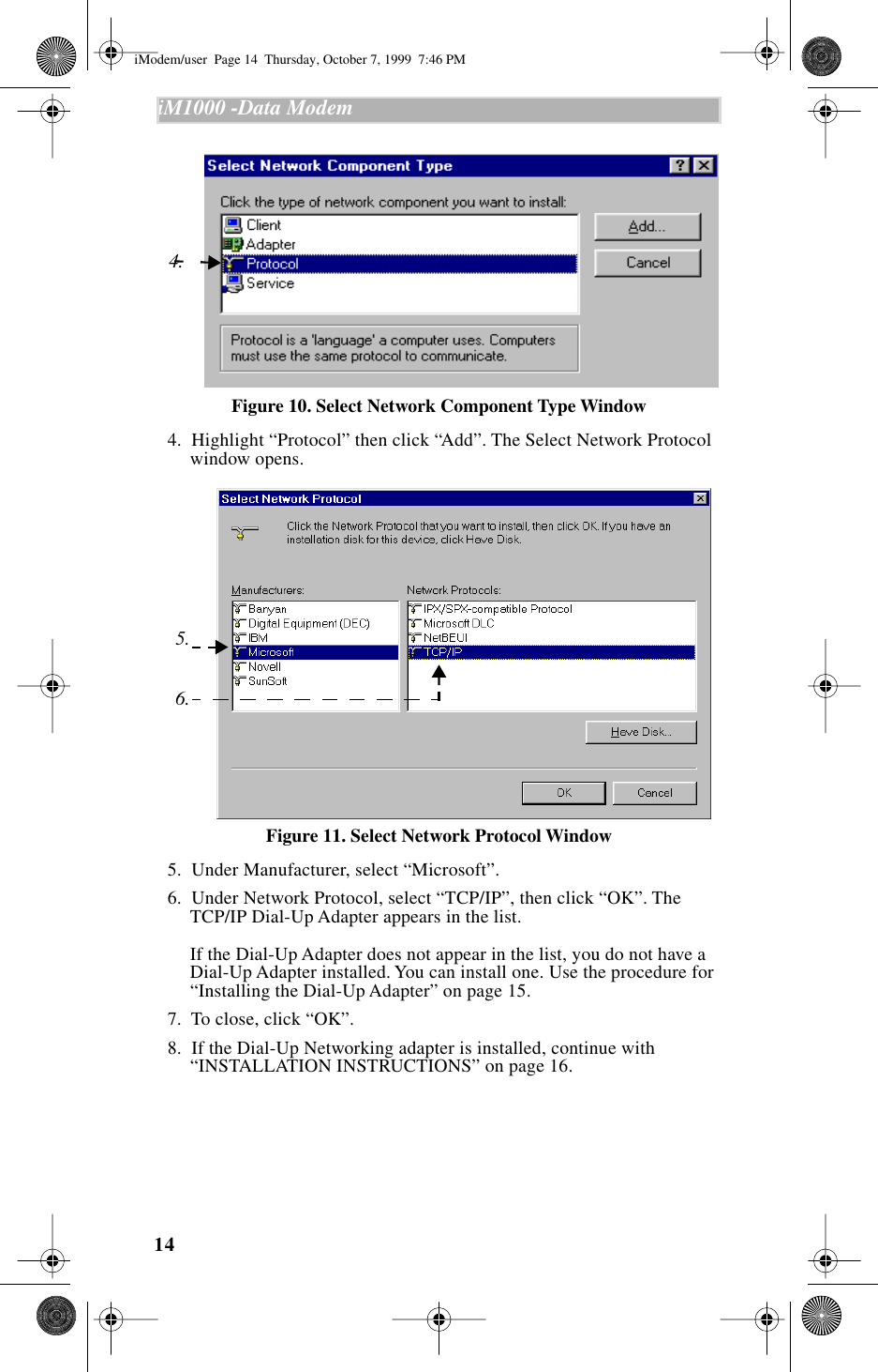  14 iM1000 -Data Modem   Figure 10. Select Network Component Type Window   4.  Highlight “Protocol” then click “Add”. The Select Network Protocol window opens. Figure 11. Select Network Protocol Window   5.  Under Manufacturer, select “Microsoft”.  6.  Under Network Protocol, select “TCP/IP”, then click “OK”. The TCP/IP Dial-Up Adapter appears in the list.If the Dial-Up Adapter does not appear in the list, you do not have a Dial-Up Adapter installed. You can install one. Use the procedure for “Installing the Dial-Up Adapter” on page 15.  7.  To close, click “OK”.  8.  If the Dial-Up Networking adapter is installed, continue with “INSTALLATION INSTRUCTIONS” on page 16.4.6.5. iModem/user  Page 14  Thursday, October 7, 1999  7:46 PM
