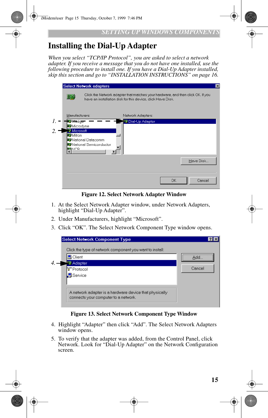  15    SETTING UP WINDOWS COMPONENTS Installing the Dial-Up Adapter When you select “TCP/IP Protocol”, you are asked to select a network adapter. If you receive a message that you do not have one installed, use the following procedure to install one. If you have a Dial-Up Adapter installed, skip this section and go to “INSTALLATION INSTRUCTIONS” on page 16.  Figure 12. Select Network Adapter Window  1.  At the Select Network Adapter window, under Network Adapters, highlight “Dial-Up Adapter”.  2.  Under Manufacturers, highlight “Microsoft”.  3.  Click “OK”. The Select Network Component Type window opens.Figure 13. Select Network Component Type Window  4.  Highlight “Adapter” then click “Add”. The Select Network Adapters window opens.  5.  To verify that the adapter was added, from the Control Panel, click Network. Look for “Dial-Up Adapter” on the Network Conﬁguration screen.1.2.4.iModem/user  Page 15  Thursday, October 7, 1999  7:46 PM