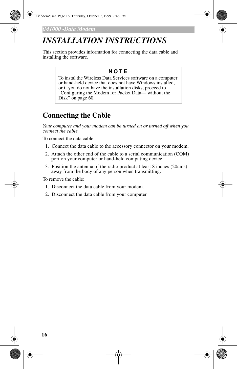16iM1000 -Data Modem  INSTALLATION INSTRUCTIONS This section provides information for connecting the data cable and installing the software. Connecting the CableYour computer and your modem can be turned on or turned off when you connect the cable.To connect the data cable:  1.  Connect the data cable to the accessory connector on your modem.   2.  Attach the other end of the cable to a serial communication (COM) port on your computer or hand-held computing device.  3.  Position the antenna of the radio product at least 8 inches (20cms) away from the body of any person when transmitting. To remove the cable:  1.  Disconnect the data cable from your modem.   2.  Disconnect the data cable from your computer. NOTETo instal the Wireless Data Services software on a computer or hand-held device that does not have Windows installed, or if you do not have the installation disks, proceed to “Conﬁguring the Modem for Packet Data— without the Disk” on page 60.iModem/user  Page 16  Thursday, October 7, 1999  7:46 PM