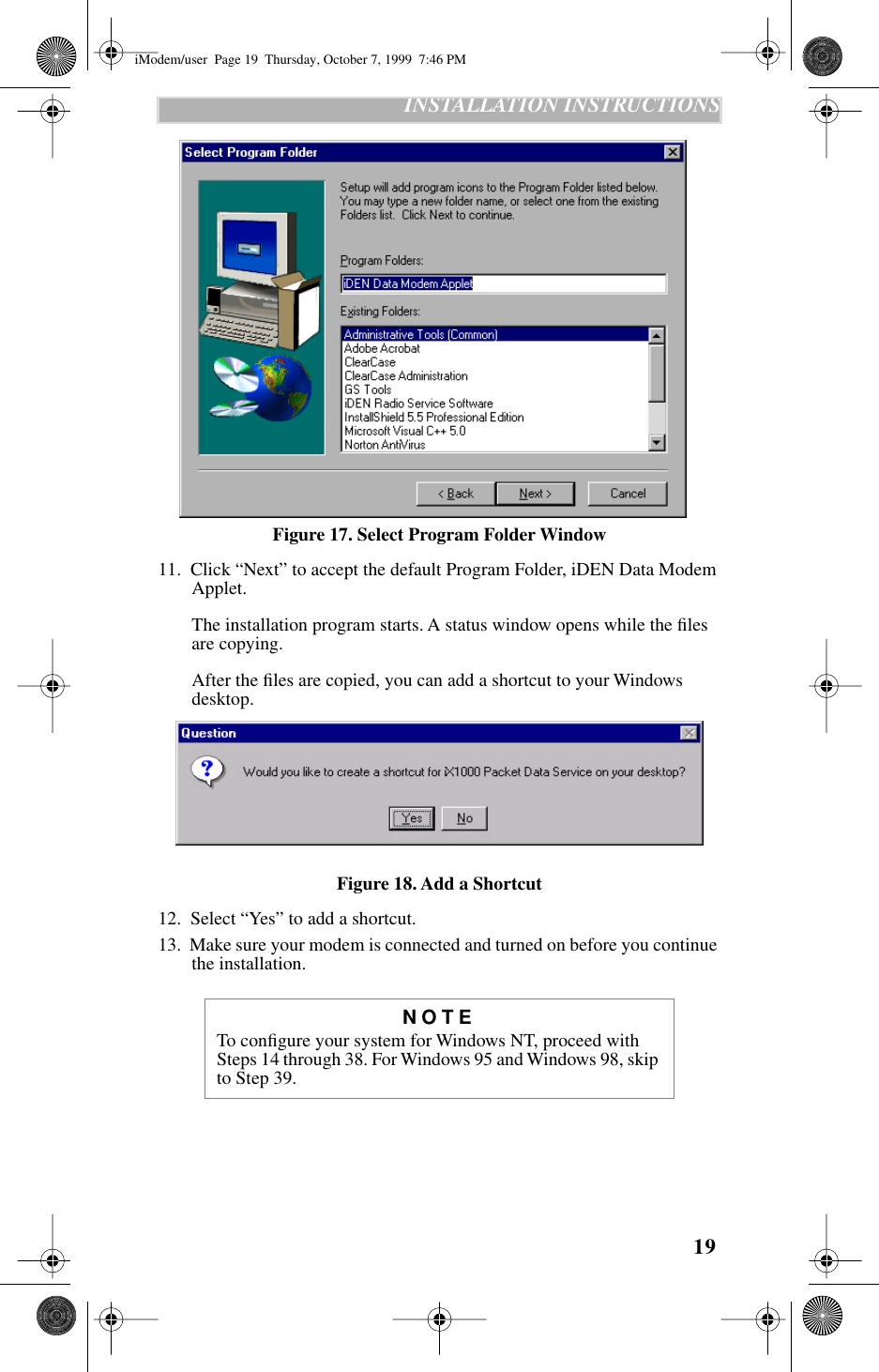 19   INSTALLATION INSTRUCTIONSFigure 17. Select Program Folder Window11.  Click “Next” to accept the default Program Folder, iDEN Data Modem Applet. The installation program starts. A status window opens while the ﬁles are copying. After the ﬁles are copied, you can add a shortcut to your Windows desktop.Figure 18. Add a Shortcut12.  Select “Yes” to add a shortcut.13.  Make sure your modem is connected and turned on before you continue the installation.NOTETo conﬁgure your system for Windows NT, proceed with Steps 14 through 38. For Windows 95 and Windows 98, skip to Step 39.iModem/user  Page 19  Thursday, October 7, 1999  7:46 PM