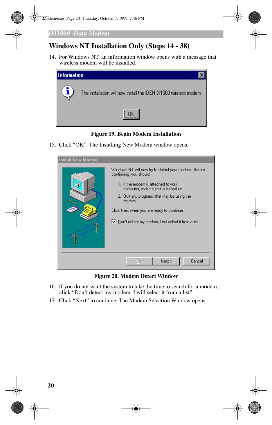 20iM1000 -Data Modem  Windows NT Installation Only (Steps 14 - 38)14.  For Windows NT, an information window opens with a message that wireless modem will be installed.Figure 19. Begin Modem Installation15.  Click “OK”. The Installing New Modem window opens. Figure 20. Modem Detect Window16.  If you do not want the system to take the time to search for a modem, click “Don’t detect my modem. I will select it from a list”.17.  Click “Next” to continue. The Modem Selection Window opens.iModem/user  Page 20  Thursday, October 7, 1999  7:46 PM