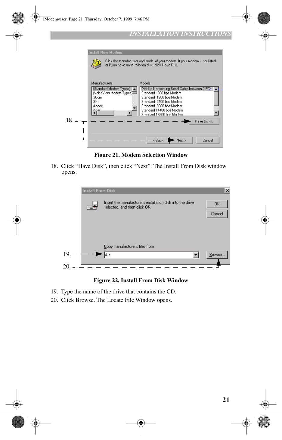 21   INSTALLATION INSTRUCTIONS   Figure 21. Modem Selection Window18.  Click “Have Disk”, then click “Next”. The Install From Disk window opens.   Figure 22. Install From Disk Window19.  Type the name of the drive that contains the CD.20.  Click Browse. The Locate File Window opens. 18. 19. 20.iModem/user  Page 21  Thursday, October 7, 1999  7:46 PM