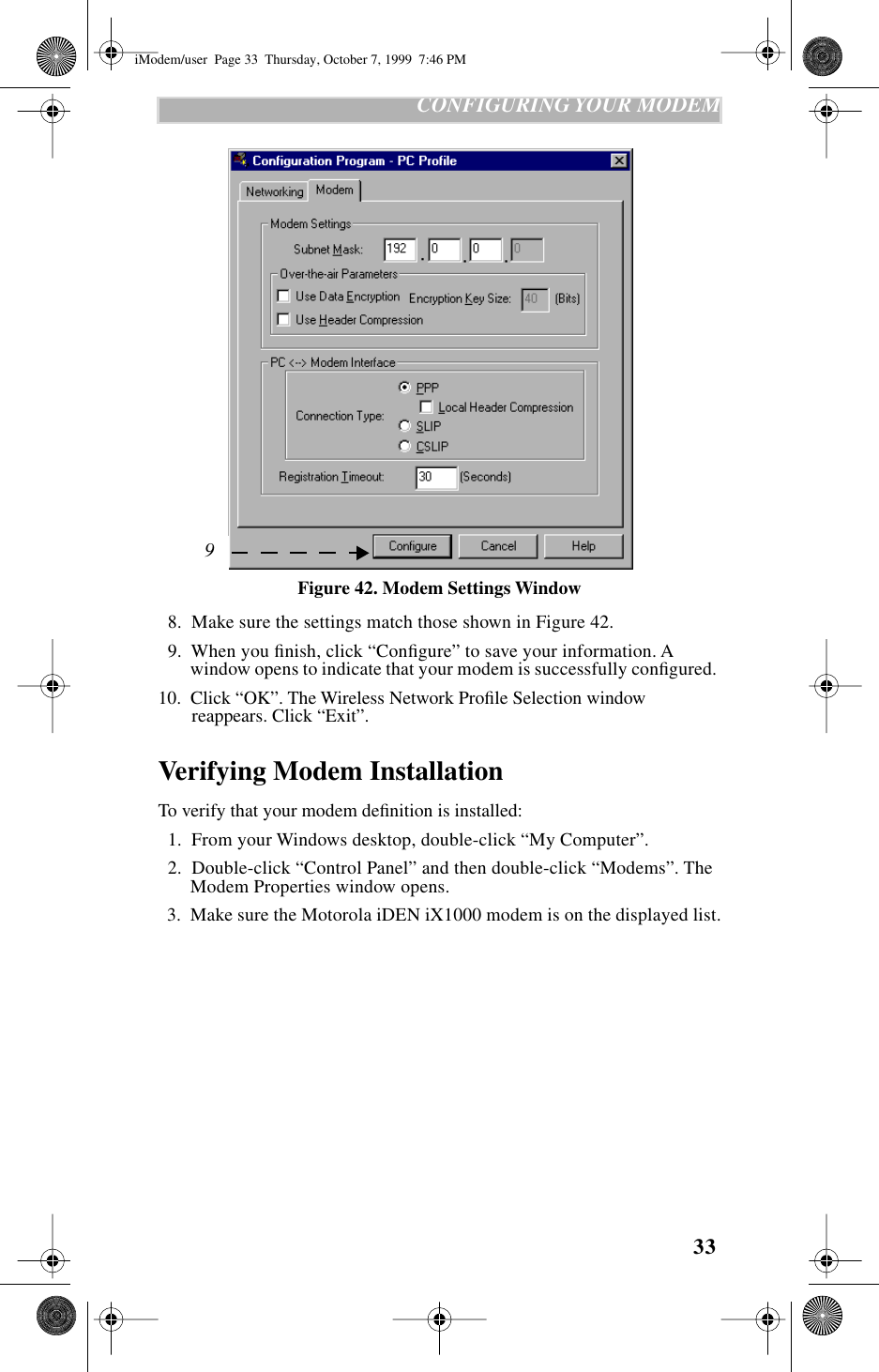 33   CONFIGURING YOUR MODEMFigure 42. Modem Settings Window  8.  Make sure the settings match those shown in Figure 42.  9.  When you ﬁnish, click “Conﬁgure” to save your information. A window opens to indicate that your modem is successfully conﬁgured. 10.  Click “OK”. The Wireless Network Proﬁle Selection window reappears. Click “Exit”.Verifying Modem InstallationTo verify that your modem deﬁnition is installed:  1.  From your Windows desktop, double-click “My Computer”.  2.  Double-click “Control Panel” and then double-click “Modems”. The Modem Properties window opens.  3.  Make sure the Motorola iDEN iX1000 modem is on the displayed list.9iModem/user  Page 33  Thursday, October 7, 1999  7:46 PM