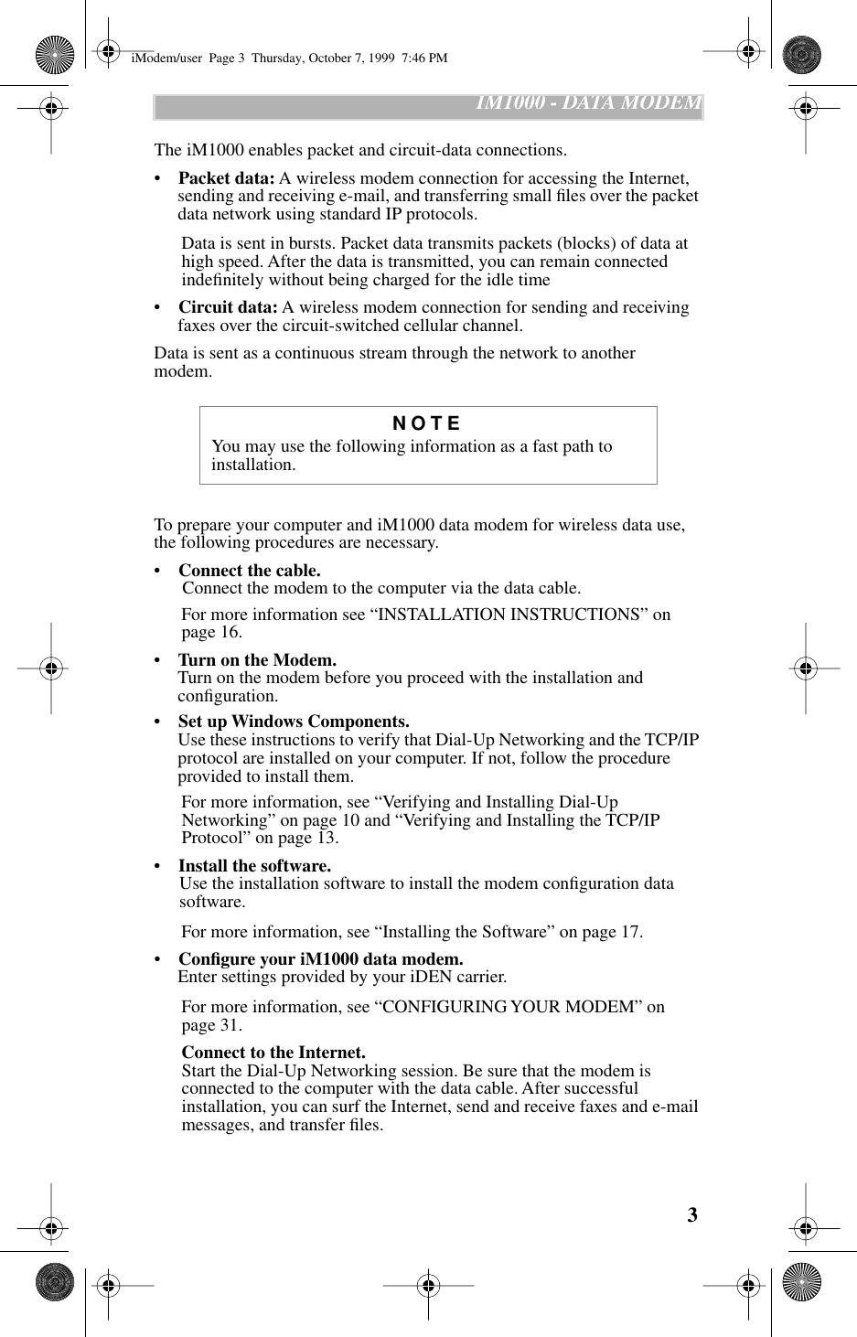  3    IM1000 - DATA MODEM The iM1000 enables packet and circuit-data connections.•     Packet data:  A wireless modem connection   for accessing the Internet, sending and receiving e-mail, and transferring small ﬁles over the packet data network using standard IP protocols.    Data is sent in bursts. Packet data transmits packets (blocks) of data at high speed. After the data is transmitted, you can remain connected indeﬁnitely without being charged for the idle time•     Circuit data:  A wireless modem connection for sending and receiving faxes over the circuit-switched cellular channel.Data is sent as a continuous stream through the network to another    modem. To prepare your computer and iM1000 data modem for wireless data use, the following procedures are necessary.•     Connect the cable.   Connect the modem to the computer via the data cable.    For more information see “INSTALLATION INSTRUCTIONS” on page 16.•     Turn on the Modem.  Turn on the modem before you proceed with the installation and conﬁguration. •     Set up Windows Components.  Use these instructions to verify that Dial-Up Networking and the TCP/IP protocol are installed on your computer. If not, follow the procedure provided to install them.   For more information, see “Verifying and Installing Dial-Up Networking” on page 10 and “Verifying and Installing the TCP/IP Protocol” on page 13.•     Install the software.  Use the installation software to install the modem conﬁguration data software.    For more information, see “Installing the Software” on page 17.•     Conﬁgure your iM1000 data modem.  Enter settings provided by your iDEN carrier.   For more information, see “CONFIGURING YOUR MODEM” on page 31.     Connect to the Internet.  Start the Dial-Up Networking session. Be sure that the modem is connected to the computer with the data cable. After successful installation, you can surf the Internet, send and receive faxes and e-mail messages, and transfer ﬁles. NOTE You may use the following information as a fast path to installation. iModem/user  Page 3  Thursday, October 7, 1999  7:46 PM