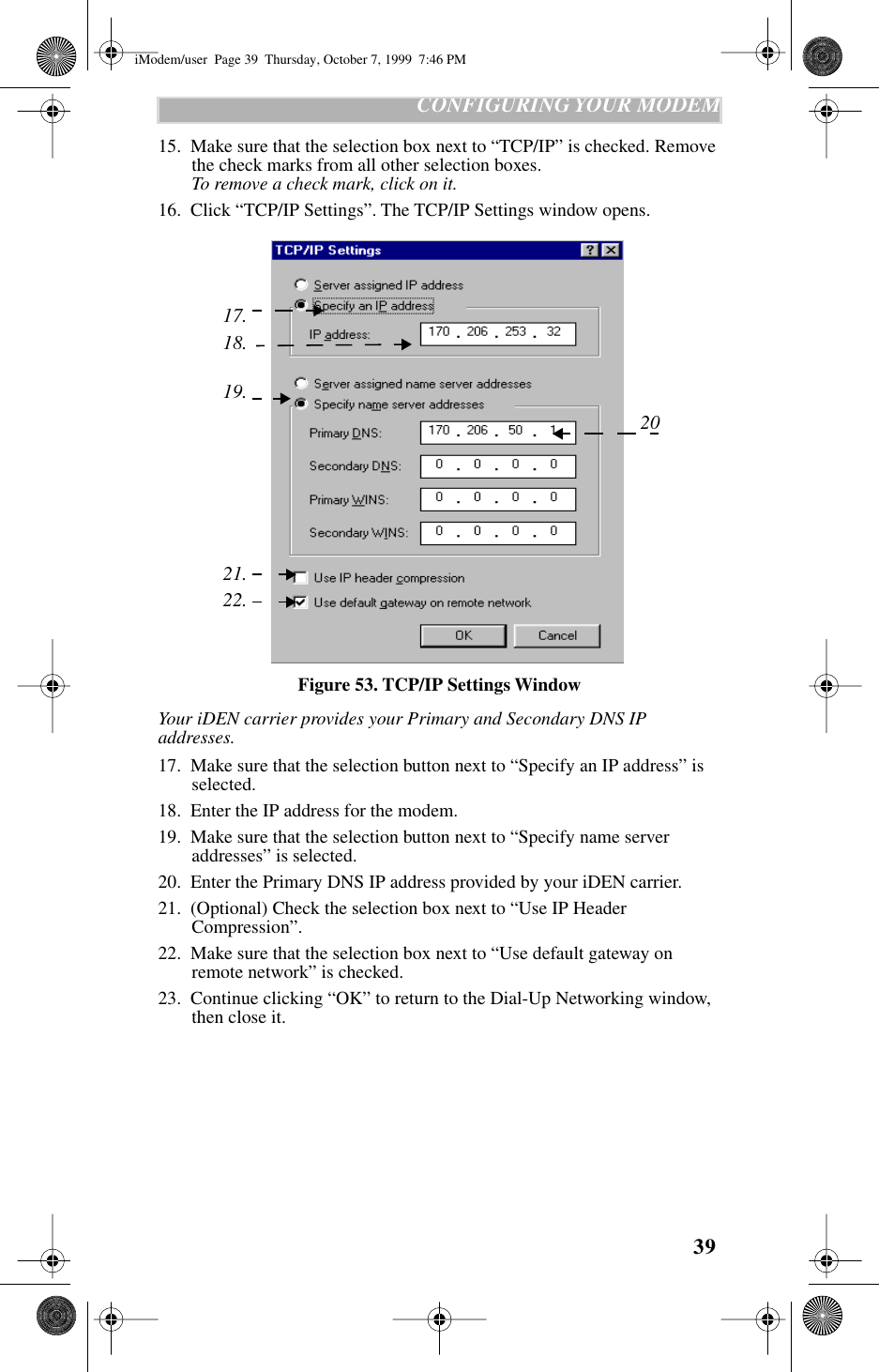 39   CONFIGURING YOUR MODEM15.  Make sure that the selection box next to “TCP/IP” is checked. Remove the check marks from all other selection boxes.To remove a check mark, click on it.16.  Click “TCP/IP Settings”. The TCP/IP Settings window opens.Figure 53. TCP/IP Settings WindowYour iDEN carrier provides your Primary and Secondary DNS IP addresses.17.  Make sure that the selection button next to “Specify an IP address” is selected. 18.  Enter the IP address for the modem.19.  Make sure that the selection button next to “Specify name server addresses” is selected.20.  Enter the Primary DNS IP address provided by your iDEN carrier.21.  (Optional) Check the selection box next to “Use IP Header Compression”.22.  Make sure that the selection box next to “Use default gateway on remote network” is checked. 23.  Continue clicking “OK” to return to the Dial-Up Networking window, then close it.22.21.18.17.19.20iModem/user  Page 39  Thursday, October 7, 1999  7:46 PM