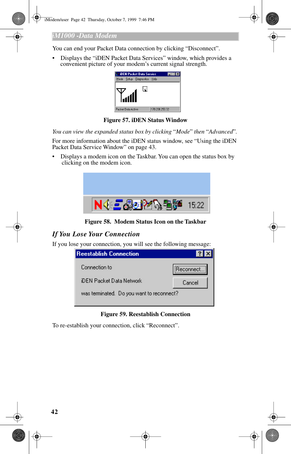 42iM1000 -Data Modem  You can end your Packet Data connection by clicking “Disconnect”.•    Displays the “iDEN Packet Data Services” window, which provides a convenient picture of your modem’s current signal strength.Figure 57. iDEN Status WindowYou can view the expanded status box by clicking “Mode” then “Advanced”. For more information about the iDEN status window, see “Using the iDEN Packet Data Service Window” on page 43.•    Displays a modem icon on the Taskbar. You can open the status box by clicking on the modem icon.Figure 58.  Modem Status Icon on the TaskbarIf You Lose Your ConnectionIf you lose your connection, you will see the following message:Figure 59. Reestablish ConnectionTo re-establish your connection, click “Reconnect”.iModem/user  Page 42  Thursday, October 7, 1999  7:46 PM