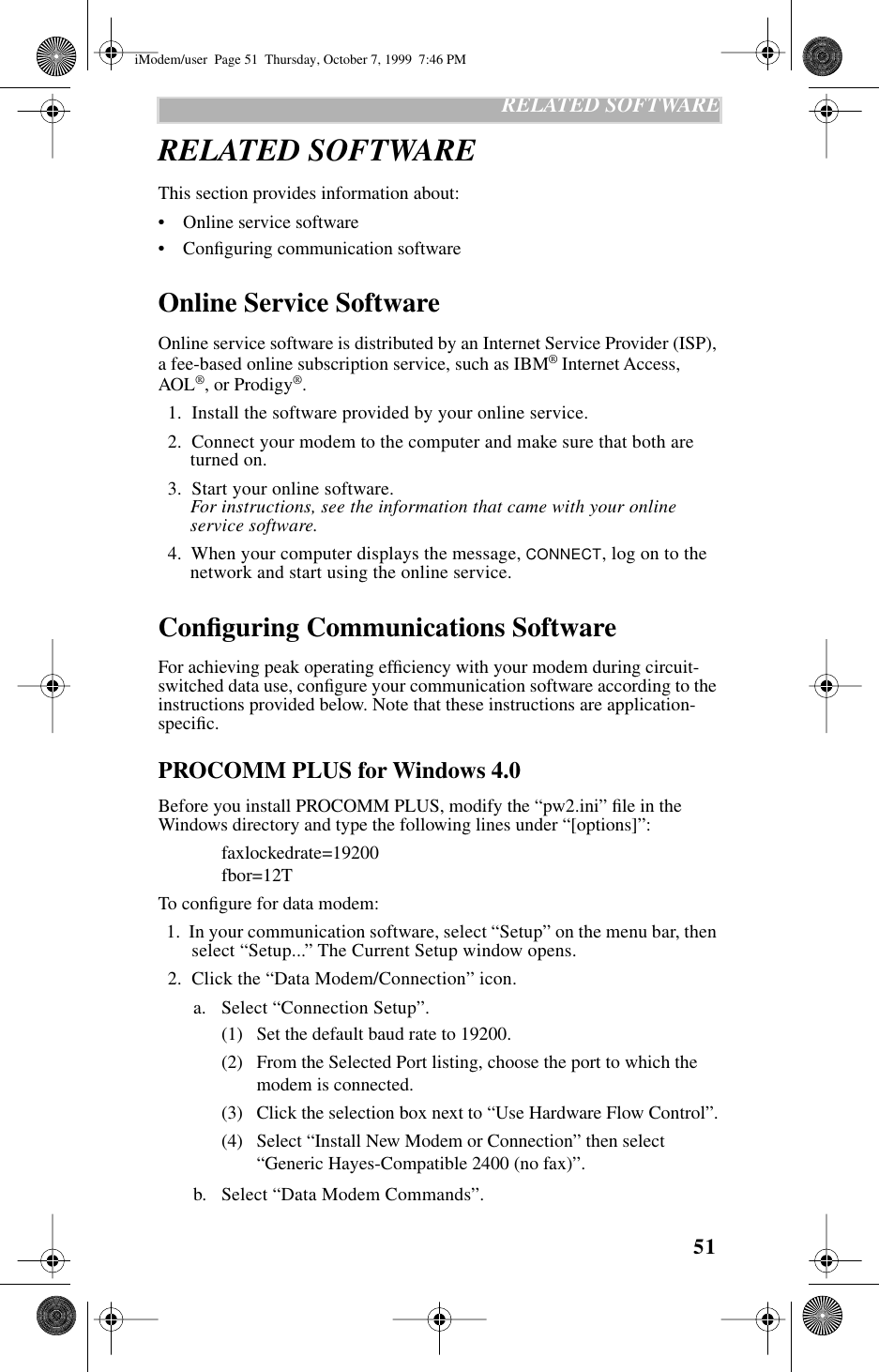 51   RELATED SOFTWARERELATED SOFTWAREThis section provides information about:•    Online service software•    Conﬁguring communication softwareOnline Service SoftwareOnline service software is distributed by an Internet Service Provider (ISP), a fee-based online subscription service, such as IBM® Internet Access, AOL®, or Prodigy®.   1.  Install the software provided by your online service.  2.  Connect your modem to the computer and make sure that both are turned on.  3.  Start your online software. For instructions, see the information that came with your online service software.  4.  When your computer displays the message, CONNECT, log on to the network and start using the online service.Conﬁguring Communications SoftwareFor achieving peak operating efﬁciency with your modem during circuit-switched data use, conﬁgure your communication software according to the instructions provided below. Note that these instructions are application-speciﬁc.PROCOMM PLUS for Windows 4.0Before you install PROCOMM PLUS, modify the “pw2.ini” ﬁle in the Windows directory and type the following lines under “[options]”: faxlockedrate=19200fbor=12TTo conﬁgure for data modem:  1.  In your communication software, select “Setup” on the menu bar, then select “Setup...” The Current Setup window opens.  2.  Click the “Data Modem/Connection” icon.a. Select “Connection Setup”. (1) Set the default baud rate to 19200.(2) From the Selected Port listing, choose the port to which the modem is connected.(3) Click the selection box next to “Use Hardware Flow Control”.(4) Select “Install New Modem or Connection” then select “Generic Hayes-Compatible 2400 (no fax)”.b. Select “Data Modem Commands”.iModem/user  Page 51  Thursday, October 7, 1999  7:46 PM