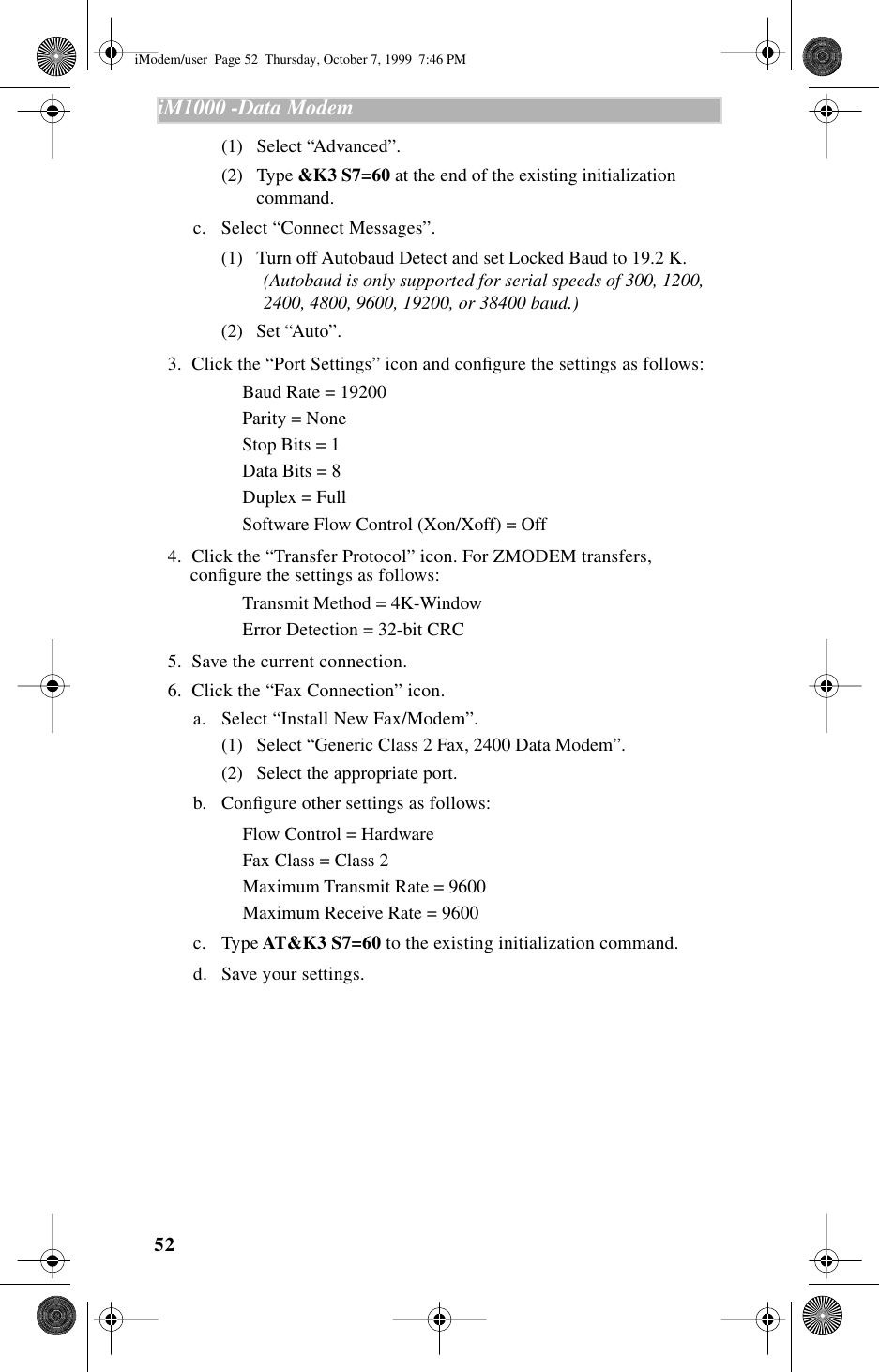 52iM1000 -Data Modem  (1) Select “Advanced”.(2) Type &amp;K3 S7=60 at the end of the existing initialization command.c. Select “Connect Messages”.(1) Turn off Autobaud Detect and set Locked Baud to 19.2 K. (Autobaud is only supported for serial speeds of 300, 1200, 2400, 4800, 9600, 19200, or 38400 baud.)(2) Set “Auto”.  3.  Click the “Port Settings” icon and conﬁgure the settings as follows:Baud Rate = 19200Parity = NoneStop Bits = 1Data Bits = 8Duplex = FullSoftware Flow Control (Xon/Xoff) = Off  4.  Click the “Transfer Protocol” icon. For ZMODEM transfers, conﬁgure the settings as follows:Transmit Method = 4K-WindowError Detection = 32-bit CRC  5.  Save the current connection.  6.  Click the “Fax Connection” icon.a. Select “Install New Fax/Modem”.(1) Select “Generic Class 2 Fax, 2400 Data Modem”.(2) Select the appropriate port.b. Conﬁgure other settings as follows:Flow Control = HardwareFax Class = Class 2Maximum Transmit Rate = 9600Maximum Receive Rate = 9600c. Type AT&amp;K3 S7=60 to the existing initialization command.d. Save your settings.iModem/user  Page 52  Thursday, October 7, 1999  7:46 PM