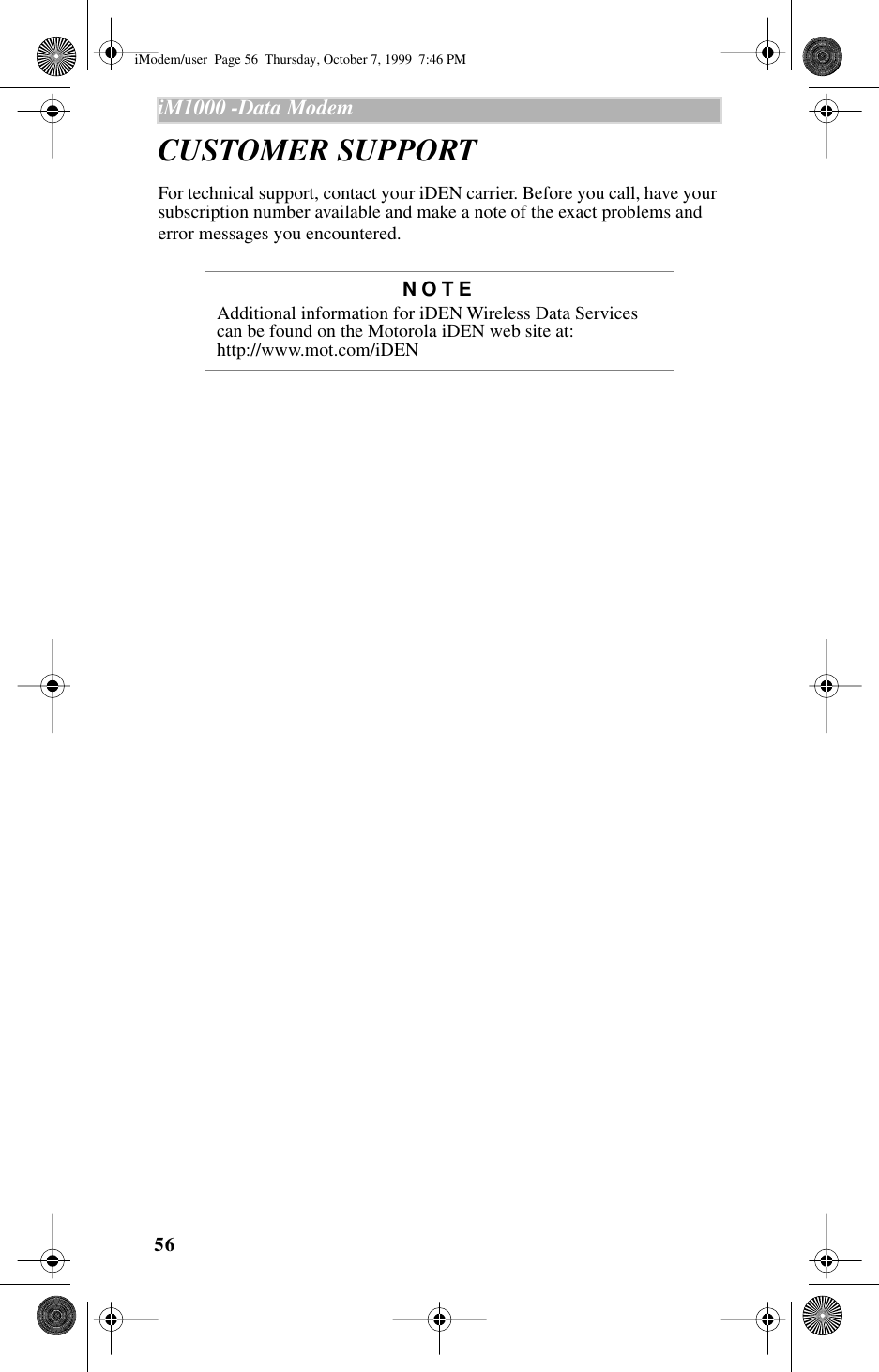 56iM1000 -Data Modem  CUSTOMER SUPPORTFor technical support, contact your iDEN carrier. Before you call, have your subscription number available and make a note of the exact problems and error messages you encountered.NOTEAdditional information for iDEN Wireless Data Services can be found on the Motorola iDEN web site at:   http://www.mot.com/iDENiModem/user  Page 56  Thursday, October 7, 1999  7:46 PM