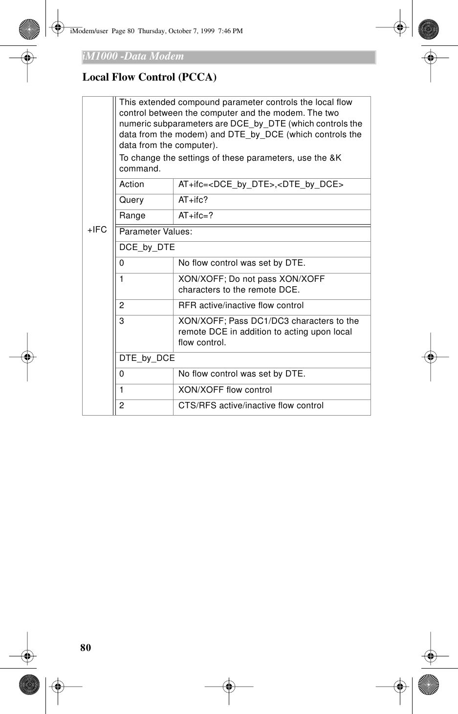 80iM1000 -Data Modem  Local Flow Control (PCCA)+IFC This extended compound parameter controls the local ﬂow control between the computer and the modem. The two numeric subparameters are DCE_by_DTE (which controls the data from the modem) and DTE_by_DCE (which controls the data from the computer).To change the settings of these parameters, use the &amp;K command.Action AT+ifc=&lt;DCE_by_DTE&gt;,&lt;DTE_by_DCE&gt;Query AT+ifc?Range AT+ifc=?Parameter Values:DCE_by_DTE0 No ﬂow control was set by DTE.1 XON/XOFF; Do not pass XON/XOFF characters to the remote DCE.2 RFR active/inactive ﬂow control3 XON/XOFF; Pass DC1/DC3 characters to the remote DCE in addition to acting upon local ﬂow control.DTE_by_DCE0 No ﬂow control was set by DTE.1 XON/XOFF ﬂow control2 CTS/RFS active/inactive ﬂow controliModem/user  Page 80  Thursday, October 7, 1999  7:46 PM