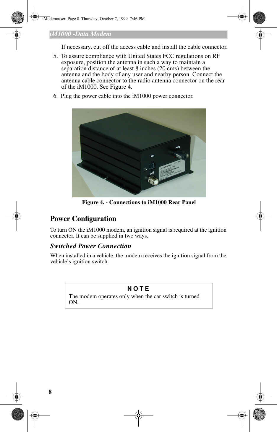  8 iM1000 -Data Modem   If necessary, cut off the access cable and install the cable connector.  5.  To assure compliance with United States FCC regulations on RF exposure, position the antenna in such a way to maintain a separation distance of at least 8 inches (20 cms) between the antenna and the body of any user and nearby person. Connect the antenna cable connector to the radio antenna connector on the rear of the iM1000. See Figure 4.  6.  Plug the power cable into the iM1000 power connector.  Figure 4. - Connections to iM1000 Rear Panel Power Conﬁguration To turn ON the iM1000 modem, an ignition signal is required at the ignition connector. It can be supplied in two ways. Switched Power Connection When installed in a vehicle, the modem receives the ignition signal from the vehicle’s ignition switch. NOTE The modem operates only when the car switch is turned ON.                 iModem/user  Page 8  Thursday, October 7, 1999  7:46 PM