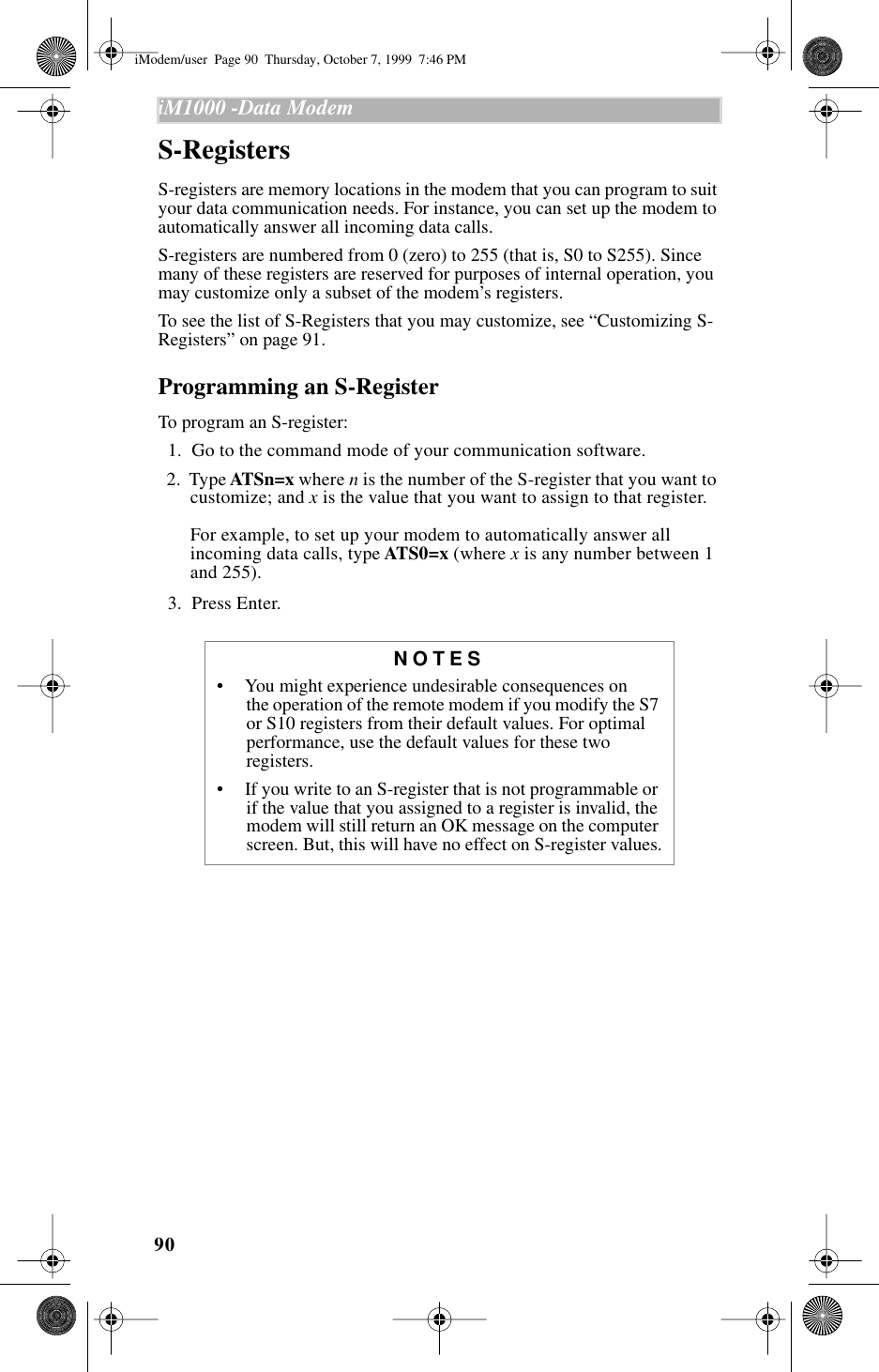 90iM1000 -Data Modem  S-RegistersS-registers are memory locations in the modem that you can program to suit your data communication needs. For instance, you can set up the modem to automatically answer all incoming data calls.S-registers are numbered from 0 (zero) to 255 (that is, S0 to S255). Since many of these registers are reserved for purposes of internal operation, you may customize only a subset of the modem’s registers. To see the list of S-Registers that you may customize, see “Customizing S-Registers” on page 91.Programming an S-RegisterTo program an S-register:  1.  Go to the command mode of your communication software.  2.  Type ATSn=x where n is the number of the S-register that you want to customize; and x is the value that you want to assign to that register.For example, to set up your modem to automatically answer all incoming data calls, type ATS0=x (where x is any number between 1 and 255).  3.  Press Enter.NOTES•     You might experience undesirable consequences on      the operation of the remote modem if you modify the S7 or S10 registers from their default values. For optimal performance, use the default values for these two registers.•     If you write to an S-register that is not programmable or if the value that you assigned to a register is invalid, the modem will still return an OK message on the computer screen. But, this will have no effect on S-register values.iModem/user  Page 90  Thursday, October 7, 1999  7:46 PM