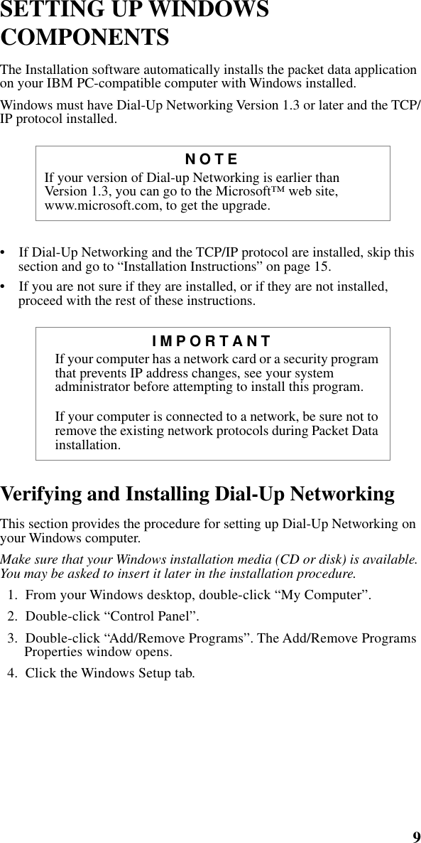  9       SETTING UP WINDOWS COMPONENTS  The Installation software automatically installs the packet data application on your IBM PC-compatible computer with Windows installed. Windows must have Dial-Up Networking Version 1.3 or later and the TCP/IP protocol installed.•    If Dial-Up Networking and the TCP/IP protocol are installed, skip this section and go to “Installation Instructions” on page 15.•    If you are not sure if they are installed, or if they are not installed, proceed with the rest of these instructions. Verifying and Installing Dial-Up Networking  This section provides the procedure for setting up Dial-Up Networking on your Windows computer.  Make sure that your Windows installation media (CD or disk) is available. You may be asked to insert it later in the installation procedure.   1.  From your Windows desktop, double-click “My Computer”.  2.  Double-click “Control Panel”.  3.  Double-click “Add/Remove Programs”. The Add/Remove Programs Properties window opens.  4.  Click the Windows Setup tab. NOTE If your version of Dial-up Networking is earlier than Version 1.3, you can go to the Microsoft™ web site, www.microsoft.com, to get the upgrade. IMPORTANT If your computer has a network card or a security program that prevents IP address changes, see your system administrator before attempting to install this program.If your computer is connected to a network, be sure not to remove the existing network protocols during Packet Data installation.