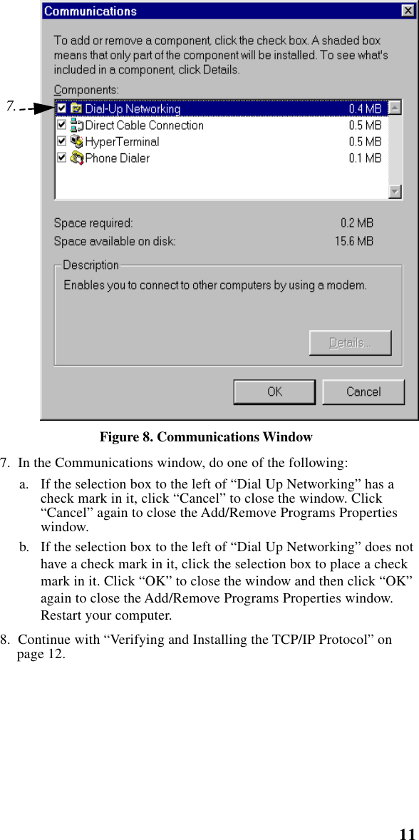  11    Setting Up Windows Components Figure 8. Communications Window   7.  In the Communications window, do one of the following:a. If the selection box to the left of “Dial Up Networking” has a check mark in it, click “Cancel” to close the window. Click “Cancel” again to close the Add/Remove Programs Properties window. b. If the selection box to the left of “Dial Up Networking” does not have a check mark in it, click the selection box to place a check mark in it. Click “OK” to close the window and then click “OK” again to close the Add/Remove Programs Properties window. Restart your computer.   8.  Continue with “Verifying and Installing the TCP/IP Protocol” on page 12.7.