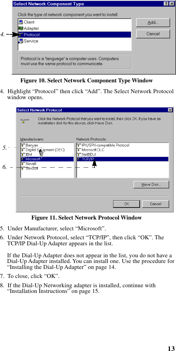  13    Setting Up Windows Components Figure 10. Select Network Component Type Window   4.  Highlight “Protocol” then click “Add”. The Select Network Protocol window opens. Figure 11. Select Network Protocol Window   5.  Under Manufacturer, select “Microsoft”.  6.  Under Network Protocol, select “TCP/IP”, then click “OK”. The TCP/IP Dial-Up Adapter appears in the list.If the Dial-Up Adapter does not appear in the list, you do not have a Dial-Up Adapter installed. You can install one. Use the procedure for “Installing the Dial-Up Adapter” on page 14.  7.  To close, click “OK”.  8.  If the Dial-Up Networking adapter is installed, continue with “Installation Instructions” on page 15.4.5.6.
