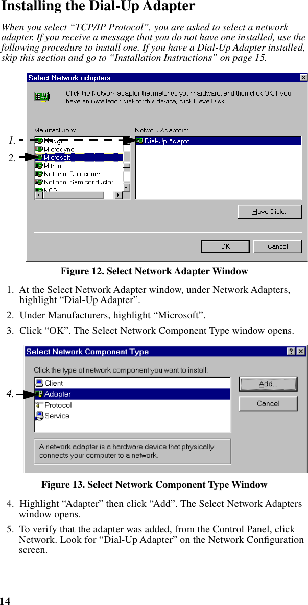  14 iM1000 -Data Modem   Installing the Dial-Up Adapter When you select “TCP/IP Protocol”, you are asked to select a network adapter. If you receive a message that you do not have one installed, use the following procedure to install one. If you have a Dial-Up Adapter installed, skip this section and go to “Installation Instructions” on page 15.   Figure 12. Select Network Adapter Window   1.  At the Select Network Adapter window, under Network Adapters, highlight “Dial-Up Adapter”.  2.  Under Manufacturers, highlight “Microsoft”.  3.  Click “OK”. The Select Network Component Type window opens. Figure 13. Select Network Component Type Window   4.  Highlight “Adapter” then click “Add”. The Select Network Adapters window opens.  5.  To verify that the adapter was added, from the Control Panel, click Network. Look for “Dial-Up Adapter” on the Network Conﬁguration screen.1.2.4.