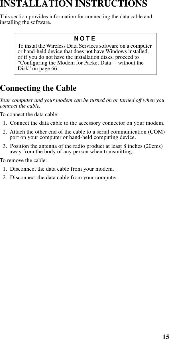 15    Installation Instructions INSTALLATION INSTRUCTIONS  This section provides information for connecting the data cable and installing the software.  Connecting the Cable Your computer and your modem can be turned on or turned off when you connect the cable. To connect the data cable:  1.  Connect the data cable to the accessory connector on your modem.   2.  Attach the other end of the cable to a serial communication (COM) port on your computer or hand-held computing device.  3.  Position the antenna of the radio product at least 8 inches (20cms) away from the body of any person when transmitting. To remove the cable:  1.  Disconnect the data cable from your modem.   2.  Disconnect the data cable from your computer.  NOTE To instal the Wireless Data Services software on a computer or hand-held device that does not have Windows installed, or if you do not have the installation disks, proceed to “Conﬁguring the Modem for Packet Data— without the Disk” on page 66.