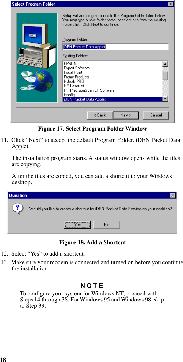  18 iM1000 -Data Modem   Figure 17. Select Program Folder Window 11.  Click “Next” to accept the default Program Folder, iDEN Packet Data Applet. The installation program starts. A status window opens while the ﬁles are copying. After the ﬁles are copied, you can add a shortcut to your Windows desktop. Figure 18. Add a Shortcut 12.  Select “Yes” to add a shortcut.13.  Make sure your modem is connected and turned on before you continue the installation. NOTE To conﬁgure your system for Windows NT, proceed with Steps 14 through 38. For Windows 95 and Windows 98, skip to Step 39.