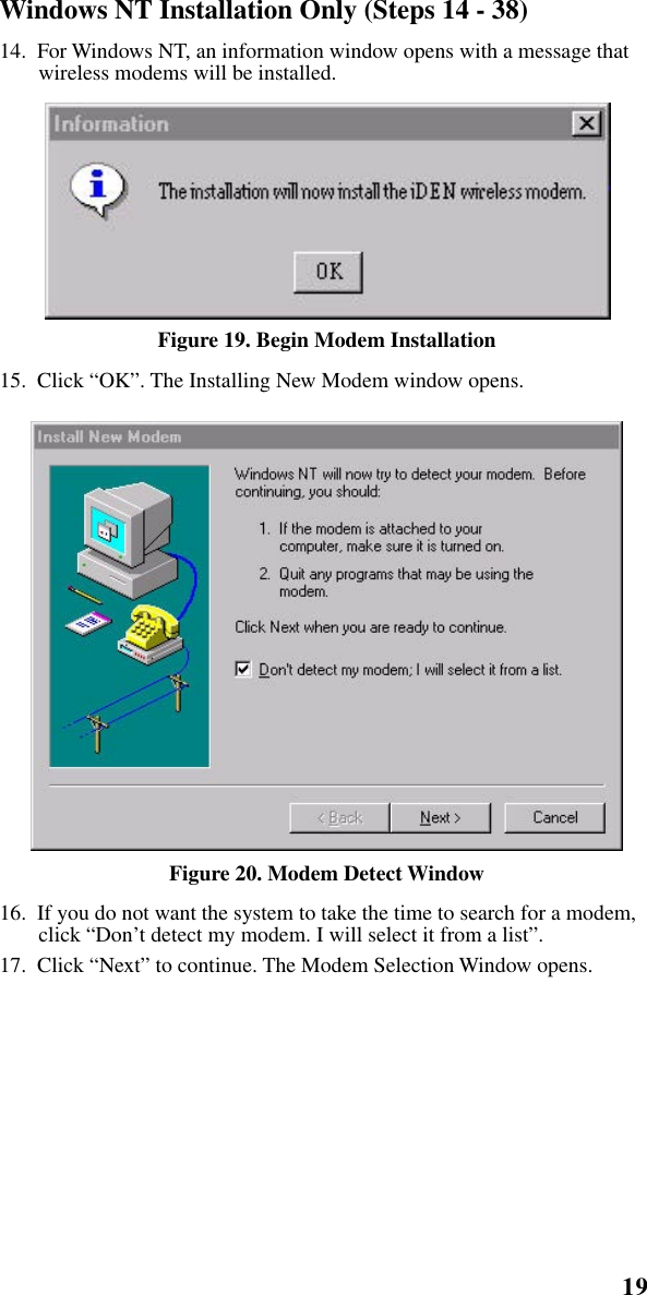 19   Installation InstructionsWindows NT Installation Only (Steps 14 - 38)14.  For Windows NT, an information window opens with a message that wireless modems will be installed.Figure 19. Begin Modem Installation15.  Click “OK”. The Installing New Modem window opens. Figure 20. Modem Detect Window16.  If you do not want the system to take the time to search for a modem, click “Don’t detect my modem. I will select it from a list”.17.  Click “Next” to continue. The Modem Selection Window opens.