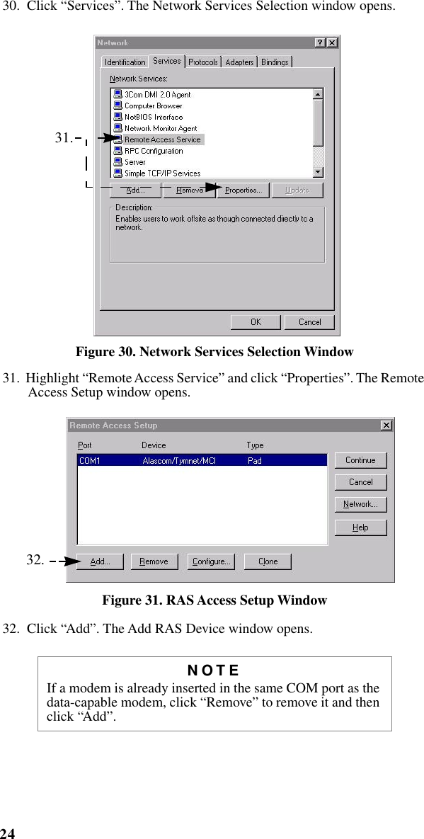 24iM1000 -Data Modem  30.  Click “Services”. The Network Services Selection window opens. Figure 30. Network Services Selection Window31.  Highlight “Remote Access Service” and click “Properties”. The Remote Access Setup window opens. Figure 31. RAS Access Setup Window32.  Click “Add”. The Add RAS Device window opens.NOTEIf a modem is already inserted in the same COM port as the data-capable modem, click “Remove” to remove it and then click “Add”. 31. 32.