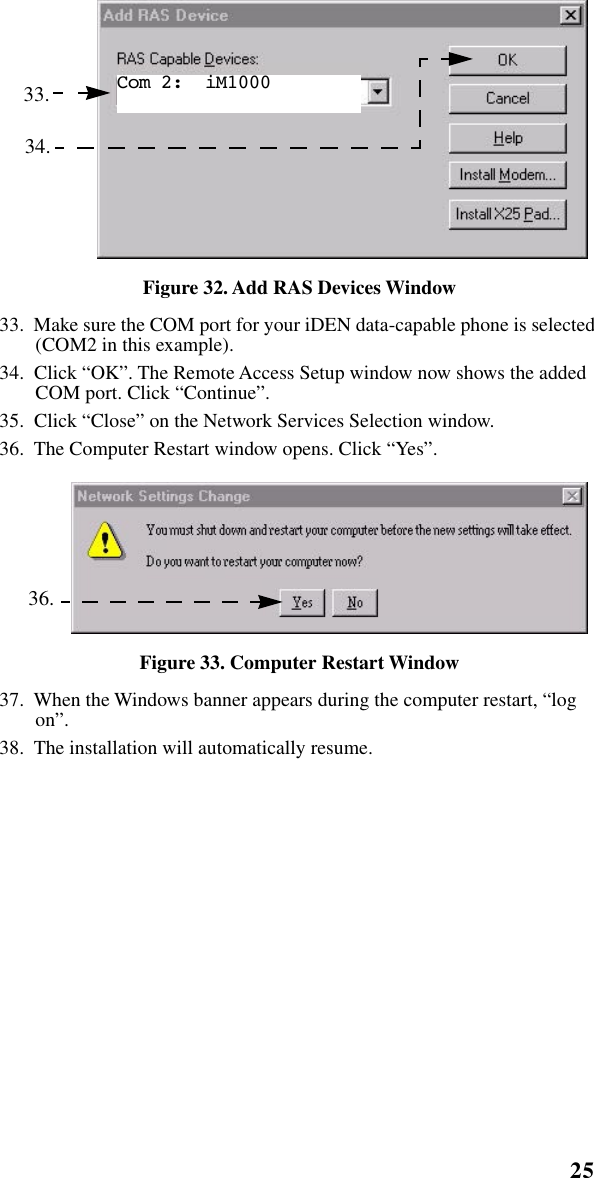 25   Installation Instructions   Figure 32. Add RAS Devices Window33.  Make sure the COM port for your iDEN data-capable phone is selected (COM2 in this example).34.  Click “OK”. The Remote Access Setup window now shows the added COM port. Click “Continue”. 35.  Click “Close” on the Network Services Selection window.36.  The Computer Restart window opens. Click “Yes”. Figure 33. Computer Restart Window37.  When the Windows banner appears during the computer restart, “log on”.38.  The installation will automatically resume. 33.34.Com 2:  iM1000   36.