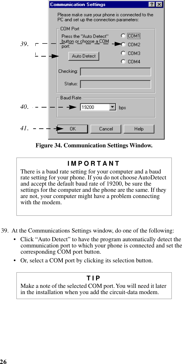 26iM1000 -Data Modem     Figure 34. Communication Settings Window.39.  At the Communications Settings window, do one of the following: •   Click “Auto Detect” to have the program automatically detect the communication port to which your phone is connected and set the corresponding COM port button.•   Or, select a COM port by clicking its selection button. IMPORTANTThere is a baud rate setting for your computer and a baud rate setting for your phone. If you do not choose AutoDetect and accept the default baud rate of 19200, be sure the settings for the computer and the phone are the same. If they are not, your computer might have a problem connecting with the modem. TIPMake a note of the selected COM port. You will need it later in the installation when you add the circuit-data modem.39.40.41.