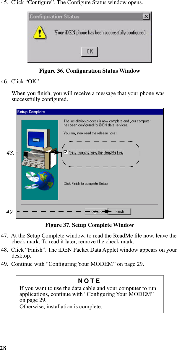 28iM1000 -Data Modem  45.  Click “Conﬁgure”. The Conﬁgure Status window opens.Figure 36. Conﬁguration Status Window46.  Click “OK”.When you ﬁnish, you will receive a message that your phone was successfully conﬁgured. Figure 37. Setup Complete Window47.  At the Setup Complete window, to read the ReadMe ﬁle now, leave the check mark. To read it later, remove the check mark.48.  Click “Finish”. The iDEN Packet Data Applet window appears on your desktop.49.  Continue with “Conﬁguring Your MODEM” on page 29.NOTEIf you want to use the data cable and your computer to run applications, continue with “Conﬁguring Your MODEM” on page 29.Otherwise, installation is complete.48.49.