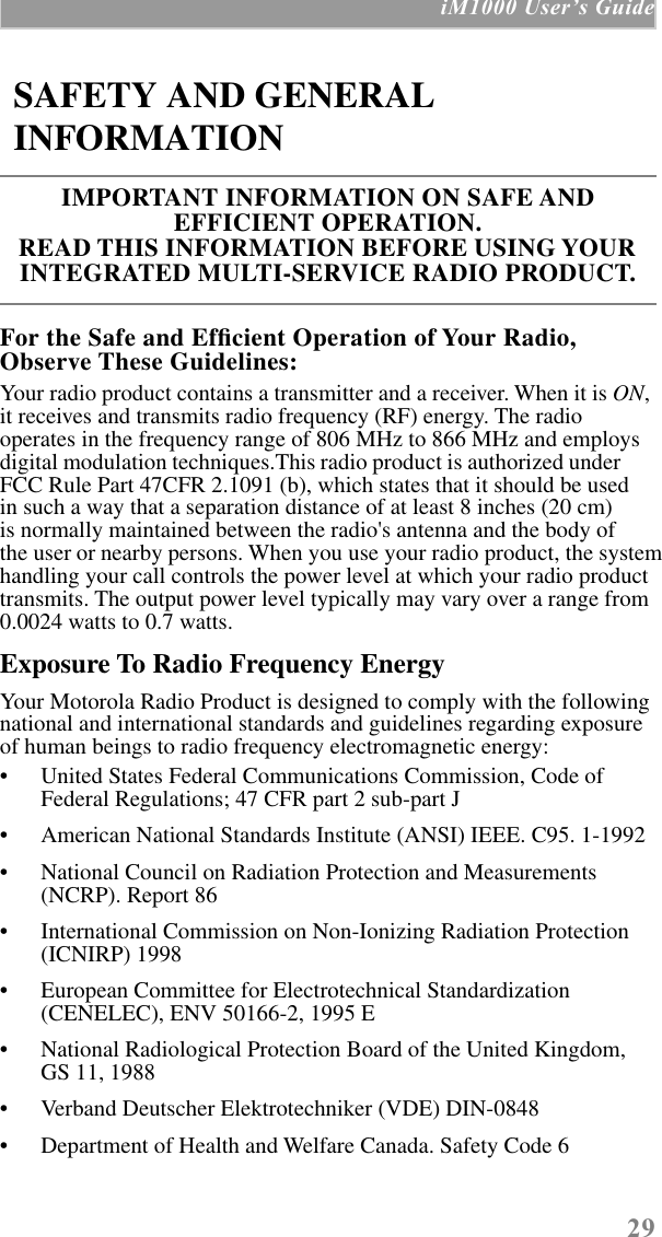  29  iM1000 UserÕs Guide For the Safe and Efﬁcient Operation of Your Radio, Observe These Guidelines: Your radio product contains a transmitter and a receiver. When it is  ON , it receives and transmits radio frequency (RF) energy. The radio operates in the frequency range of 806 MHz to 866 MHz and employs digital modulation techniques.This radio product is authorized under  FCC Rule Part 47CFR 2.1091 (b), which states that it should be usedin such a way that a separation distance of at least 8 inches (20 cm)is normally maintained between the radio&apos;s antenna and the body ofthe user or nearby persons. When you use your radio product, the system handling your call controls the power level at which your radio product transmits. The output power level typically may vary over a range from 0.0024 watts to 0.7 watts. Exposure To Radio Frequency Energy Your Motorola Radio Product is designed to comply with the following national and international standards and guidelines regarding exposure of human beings to radio frequency electromagnetic energy:• United States Federal Communications Commission, Code of Federal Regulations; 47 CFR part 2 sub-part J• American National Standards Institute (ANSI) IEEE. C95. 1-1992• National Council on Radiation Protection and Measurements (NCRP). Report 86 • International Commission on Non-Ionizing Radiation Protection (ICNIRP) 1998• European Committee for Electrotechnical Standardization (CENELEC), ENV 50166-2, 1995 E• National Radiological Protection Board of the United Kingdom, GS 11, 1988• Verband Deutscher Elektrotechniker (VDE) DIN-0848• Department of Health and Welfare Canada. Safety Code 6 SAFETY AND GENERAL INFORMATION IMPORTANT INFORMATION ON SAFE AND       EFFICIENT OPERATION. READ THIS INFORMATION BEFORE USING YOUR INTEGRATED MULTI-SERVICE RADIO PRODUCT.