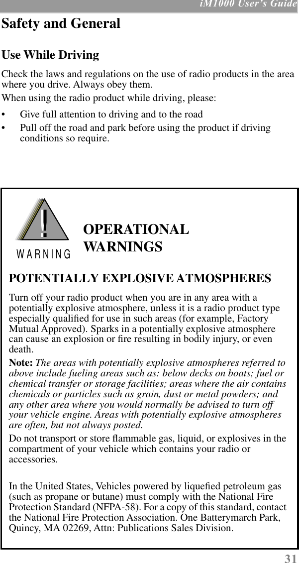  31  iM1000 UserÕs Guide Safety and General Use While Driving Check the laws and regulations on the use of radio products in the area where you drive. Always obey them.When using the radio product while driving, please:• Give full attention to driving and to the road• Pull off the road and park before using the product if driving conditions so require.   OPERATIONAL WARNINGS POTENTIALLY EXPLOSIVE ATMOSPHERES Turn off your radio product when you are in any area with a potentially explosive atmosphere, unless it is a radio product type especially qualiﬁed for use in such areas (for example, Factory Mutual Approved). Sparks in a potentially explosive atmosphere can cause an explosion or ﬁre resulting in bodily injury, or even death. Note:  The areas with potentially explosive atmospheres referred to above include fueling areas such as: below decks on boats; fuel or chemical transfer or storage facilities; areas where the air contains chemicals or particles such as grain, dust or metal powders; and any other area where you would normally be advised to turn off your vehicle engine. Areas with potentially explosive atmospheres are often, but not always posted. Do not transport or store ﬂammable gas, liquid, or explosives in the compartment of your vehicle which contains your radio or accessories.In the United States, Vehicles powered by liqueﬁed petroleum gas (such as propane or butane) must comply with the National Fire Protection Standard (NFPA-58). For a copy of this standard, contact the National Fire Protection Association. One Batterymarch Park, Quincy, MA 02269, Attn: Publications Sales Division.!W A R N I N G!  