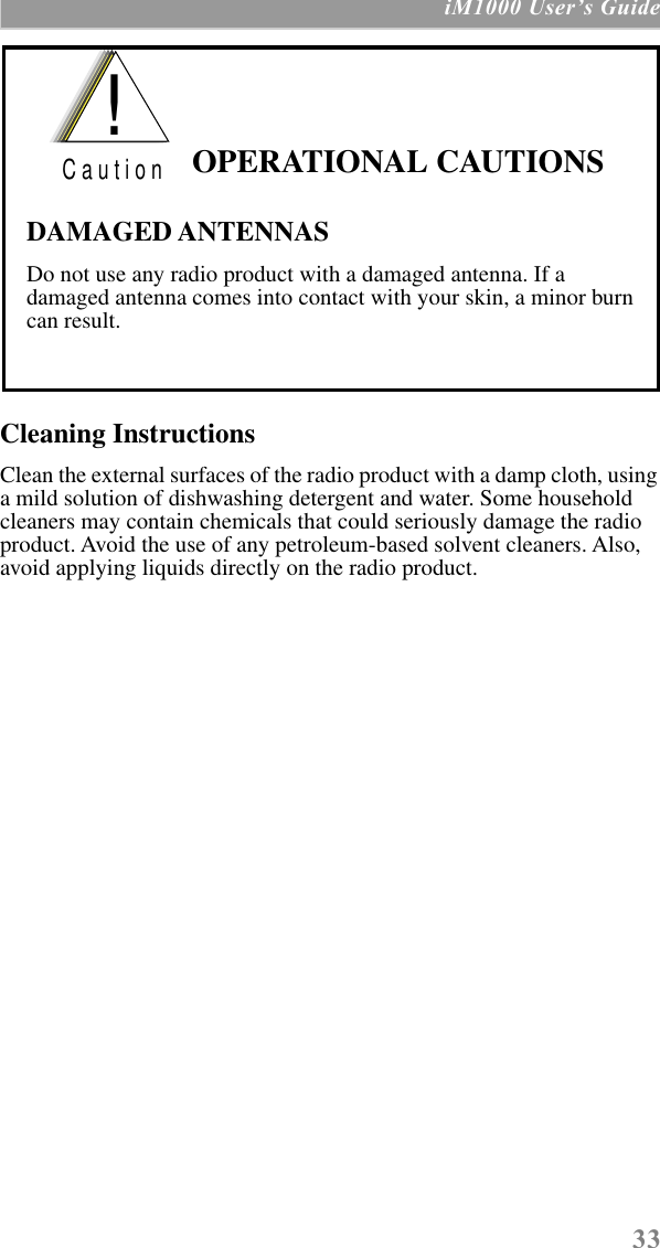  33  iM1000 UserÕs Guide Cleaning Instructions Clean the external surfaces of the radio product with a damp cloth, using a mild solution of dishwashing detergent and water. Some household cleaners may contain chemicals that could seriously damage the radio product. Avoid the use of any petroleum-based solvent cleaners. Also, avoid applying liquids directly on the radio product. OPERATIONAL CAUTIONSDAMAGED ANTENNASDo not use any radio product with a damaged antenna. If a damaged antenna comes into contact with your skin, a minor burn can result.!C a u t i o n
