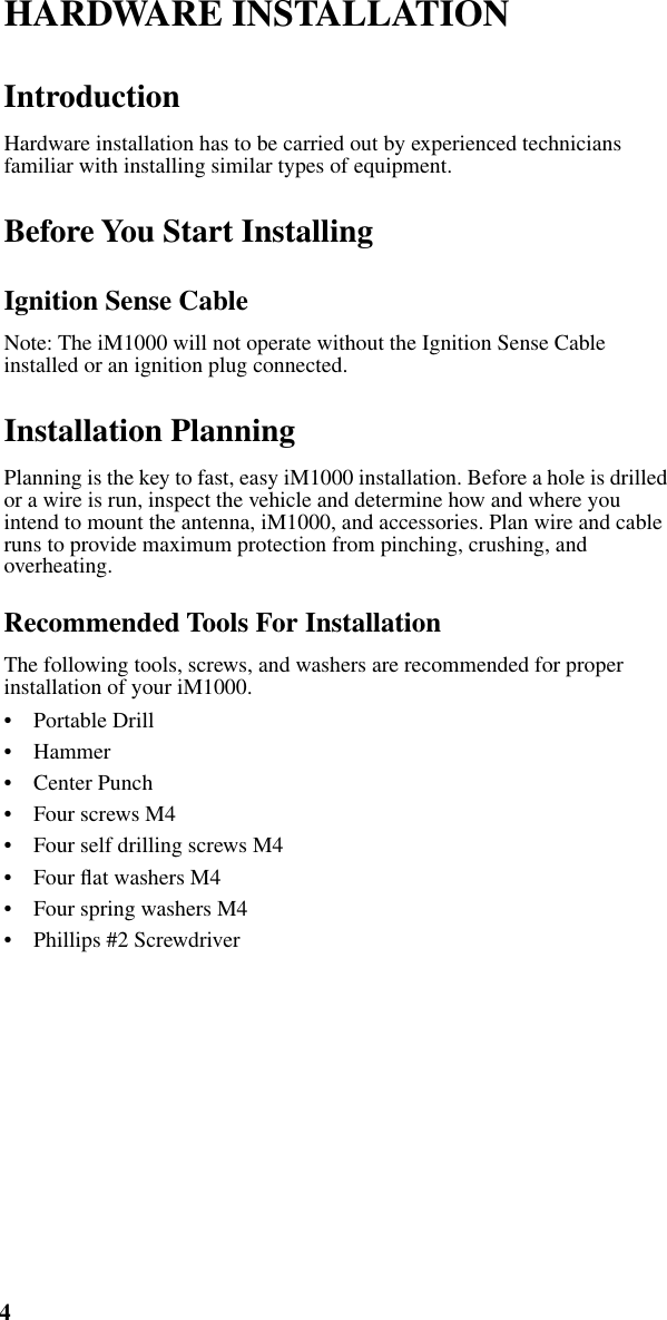  4 iM1000 -Data Modem   HARDWARE INSTALLATION  Introduction Hardware installation has to be carried out by experienced technicians familiar with installing similar types of equipment. Before You Start Installing Ignition Sense Cable Note: The iM1000 will not operate without the Ignition Sense Cable installed or an ignition plug connected. Installation Planning Planning is the key to fast, easy iM1000 installation. Before a hole is drilled or a wire is run, inspect the vehicle and determine how and where you intend to mount the antenna, iM1000, and accessories. Plan wire and cable runs to provide maximum protection from pinching, crushing, and overheating. Recommended Tools For Installation The following tools, screws, and washers are recommended for proper installation of your iM1000.•    Portable Drill•    Hammer•    Center Punch•    Four screws M4•    Four self drilling screws M4•    Four ﬂat washers M4•    Four spring washers M4•    Phillips #2 Screwdriver