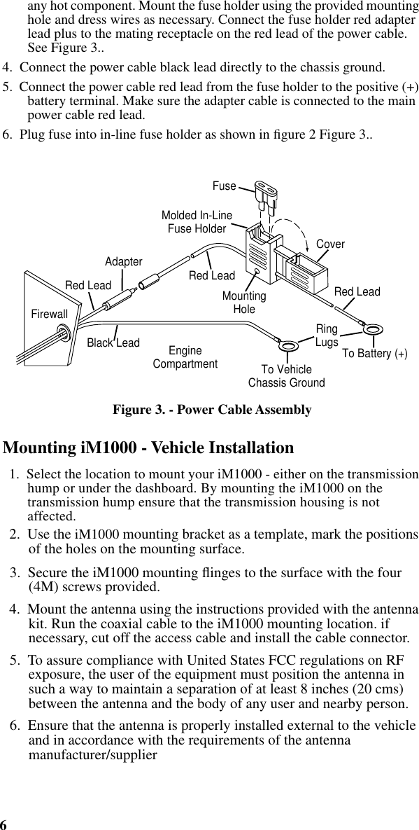  6 iM1000 -Data Modem   any hot component. Mount the fuse holder using the provided mounting hole and dress wires as necessary. Connect the fuse holder red adapter lead plus to the mating receptacle on the red lead of the power cable. See Figure 3..4.  Connect the power cable black lead directly to the chassis ground.5.  Connect the power cable red lead from the fuse holder to the positive (+) battery terminal. Make sure the adapter cable is connected to the main power cable red lead.6.  Plug fuse into in-line fuse holder as shown in ﬁgure 2 Figure 3..   Figure 3. - Power Cable Assembly Mounting iM1000 - Vehicle Installation   1.  Select the location to mount your iM1000 - either on the transmission hump or under the dashboard. By mounting the iM1000 on the transmission hump ensure that the transmission housing is not affected.  2.  Use the iM1000 mounting bracket as a template, mark the positions of the holes on the mounting surface.  3.  Secure the iM1000 mounting ﬂinges to the surface with the four (4M) screws provided.  4.  Mount the antenna using the instructions provided with the antenna kit. Run the coaxial cable to the iM1000 mounting location. if necessary, cut off the access cable and install the cable connector.  5.  To assure compliance with United States FCC regulations on RF exposure, the user of the equipment must position the antenna in such a way to maintain a separation of at least 8 inches (20 cms) between the antenna and the body of any user and nearby person.  6.  Ensure that the antenna is properly installed external to the vehicle and in accordance with the requirements of the antenna manufacturer/supplierFuseCoverRed LeadRed LeadMountingHoleMolded In-LineFuse HolderTo VehicleChassis GroundEngineCompartment To Battery (+)AdapterFirewallRed LeadBlack Lead RingLugs