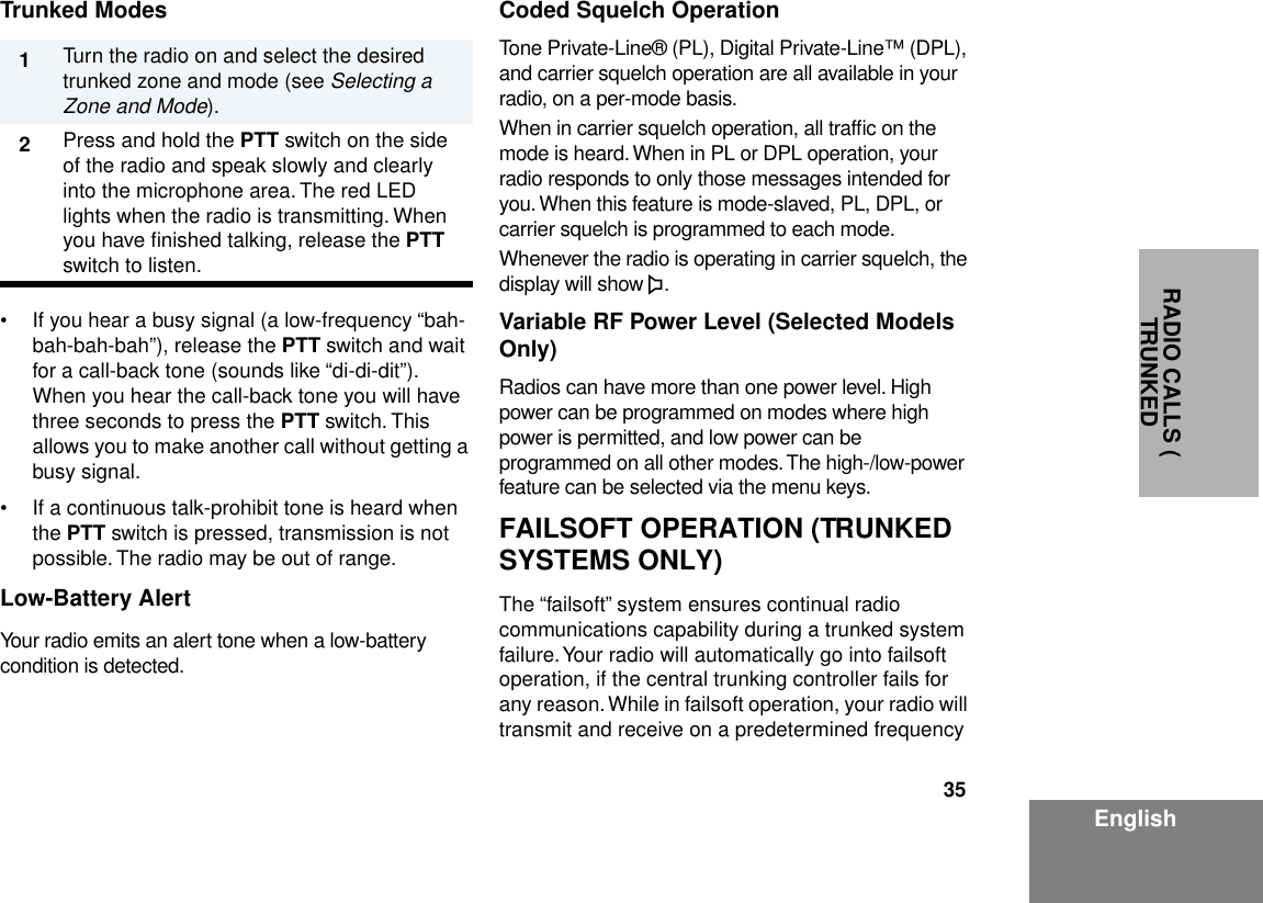 35EnglishRADIO CALLS ( TRUNKED Trunked Modes• If you hear a busy signal (a low-frequency “bah-bah-bah-bah”), release the PTT switch and wait for a call-back tone (sounds like “di-di-dit”). When you hear the call-back tone you will have three seconds to press the PTT switch. This allows you to make another call without getting a busy signal.• If a continuous talk-prohibit tone is heard when the PTT switch is pressed, transmission is not possible. The radio may be out of range.Low-Battery AlertYour radio emits an alert tone when a low-battery condition is detected.Coded Squelch OperationTone Private-Line® (PL), Digital Private-Line™ (DPL), and carrier squelch operation are all available in your radio, on a per-mode basis.When in carrier squelch operation, all trafﬁc on the mode is heard. When in PL or DPL operation, your radio responds to only those messages intended for you. When this feature is mode-slaved, PL, DPL, or carrier squelch is programmed to each mode.Whenever the radio is operating in carrier squelch, the display will show C.Variable RF Power Level (Selected Models Only)Radios can have more than one power level. High power can be programmed on modes where high power is permitted, and low power can be programmed on all other modes. The high-/low-power feature can be selected via the menu keys.FAILSOFT OPERATION (TRUNKED SYSTEMS ONLY)The “failsoft” system ensures continual radio communications capability during a trunked system failure. Your radio will automatically go into failsoft operation, if the central trunking controller fails for any reason. While in failsoft operation, your radio will transmit and receive on a predetermined frequency 1Turn the radio on and select the desired trunked zone and mode (see Selecting a Zone and Mode).2        Press and hold the PTT switch on the side of the radio and speak slowly and clearly into the microphone area. The red LED lights when the radio is transmitting. When you have ﬁnished talking, release the PTT switch to listen.