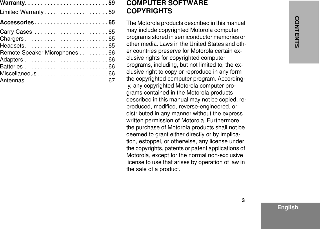  3 EnglishCONTENTSWarranty. . . . . . . . . . . . . . . . . . . . . . . . . . 59 Limited Warranty. . . . . . . . . . . . . . . . . . . . 59 Accessories. . . . . . . . . . . . . . . . . . . . . . . 65 Carry Cases  . . . . . . . . . . . . . . . . . . . . . . . 65Chargers . . . . . . . . . . . . . . . . . . . . . . . . . . 65Headsets. . . . . . . . . . . . . . . . . . . . . . . . . . 65Remote Speaker Microphones . . . . . . . . . 66Adapters . . . . . . . . . . . . . . . . . . . . . . . . . . 66Batteries . . . . . . . . . . . . . . . . . . . . . . . . . . 66Miscellaneous . . . . . . . . . . . . . . . . . . . . . . 66Antennas. . . . . . . . . . . . . . . . . . . . . . . . . . 67 COMPUTER SOFTWARE COPYRIGHTS The Motorola products described in this manual may include copyrighted Motorola computer programs stored in semiconductor memories or other media. Laws in the United States and oth-er countries preserve for Motorola certain ex-clusive rights for copyrighted computer programs, including, but not limited to, the ex-clusive right to copy or reproduce in any form the copyrighted computer program. According-ly, any copyrighted Motorola computer pro-grams contained in the Motorola products described in this manual may not be copied, re-produced, modiﬁed, reverse-engineered, or distributed in any manner without the express written permission of Motorola. Furthermore, the purchase of Motorola products shall not be deemed to grant either directly or by implica-tion, estoppel, or otherwise, any license under the copyrights, patents or patent applications of Motorola, except for the normal non-exclusive license to use that arises by operation of law in the sale of a product.