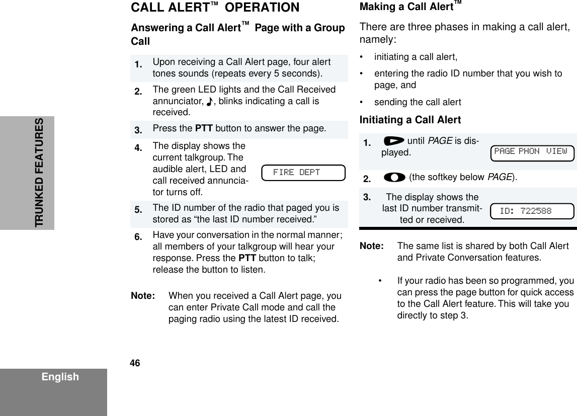 46EnglishTRUNKED FEATURESCALL ALERT™  OPERATIONAnswering a Call Alert™  Page with a Group CallNote: When you received a Call Alert page, you can enter Private Call mode and call the paging radio using the latest ID received.Making a Call Alert™There are three phases in making a call alert, namely:• initiating a call alert,• entering the radio ID number that you wish to page, and • sending the call alertInitiating a Call AlertNote: The same list is shared by both Call Alert and Private Conversation features. • If your radio has been so programmed, you can press the page button for quick access to the Call Alert feature. This will take you directly to step 3.1. Upon receiving a Call Alert page, four alert tones sounds (repeats every 5 seconds).2. The green LED lights and the Call Received annunciator, F, blinks indicating a call is received.3. Press the PTT button to answer the page.4. The display shows the current talkgroup. The audible alert, LED and call received annuncia-tor turns off.5. The ID number of the radio that paged you is stored as “the last ID number received.”6. Have your conversation in the normal manner; all members of your talkgroup will hear your response. Press the PTT button to talk; release the button to listen.FIRE DEPT1.  / until PAGE is dis-played.2.  l (the softkey below PAGE).3. The display shows the last ID number transmit-ted or received. PAGE PHON  VIEW  ID: 722588