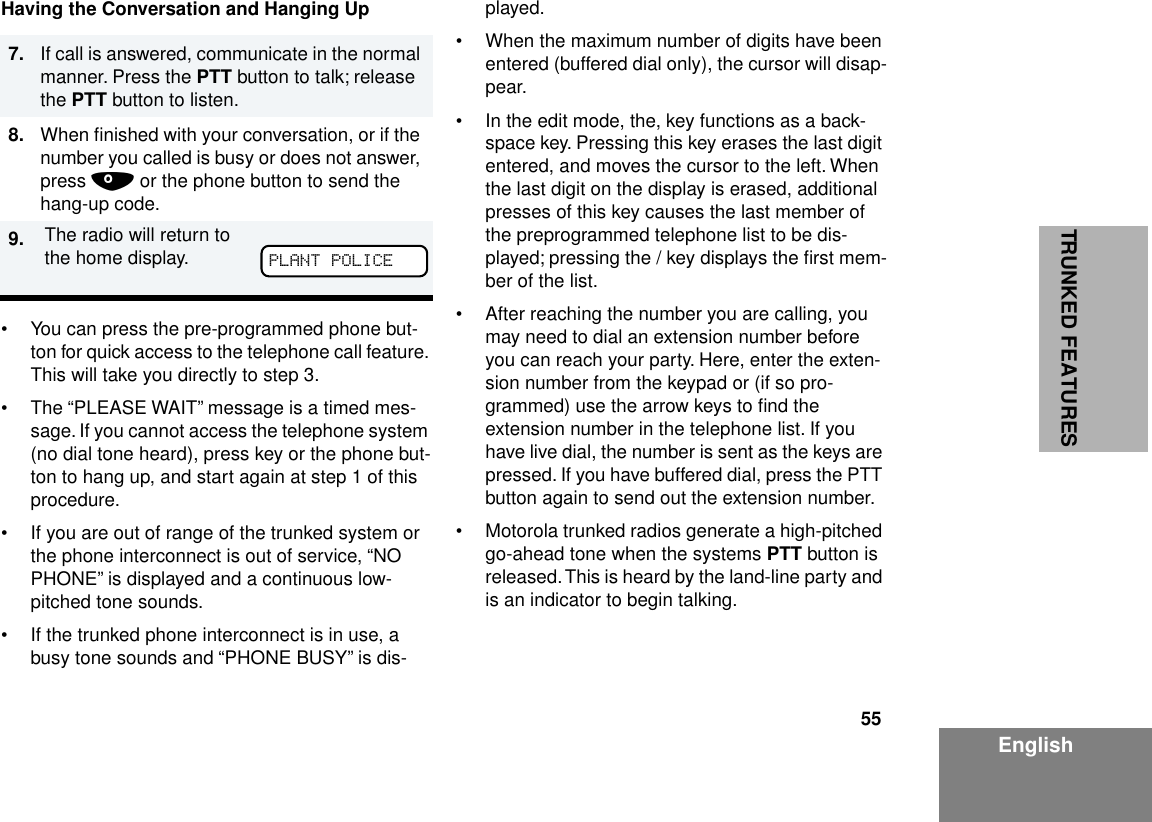 55EnglishTRUNKED FEATURESHaving the Conversation and Hanging Up• You can press the pre-programmed phone but-ton for quick access to the telephone call feature. This will take you directly to step 3.• The “PLEASE WAIT” message is a timed mes-sage. If you cannot access the telephone system (no dial tone heard), press key or the phone but-ton to hang up, and start again at step 1 of this procedure.• If you are out of range of the trunked system or the phone interconnect is out of service, “NO PHONE” is displayed and a continuous low-pitched tone sounds.• If the trunked phone interconnect is in use, a busy tone sounds and “PHONE BUSY” is dis-played.• When the maximum number of digits have been entered (buffered dial only), the cursor will disap-pear.• In the edit mode, the, key functions as a back-space key. Pressing this key erases the last digit entered, and moves the cursor to the left. When the last digit on the display is erased, additional presses of this key causes the last member of the preprogrammed telephone list to be dis-played; pressing the / key displays the ﬁrst mem-ber of the list.• After reaching the number you are calling, you may need to dial an extension number before you can reach your party. Here, enter the exten-sion number from the keypad or (if so pro-grammed) use the arrow keys to ﬁnd the extension number in the telephone list. If you have live dial, the number is sent as the keys are pressed. If you have buffered dial, press the PTT button again to send out the extension number.• Motorola trunked radios generate a high-pitched go-ahead tone when the systems PTT button is released. This is heard by the land-line party and is an indicator to begin talking.7. If call is answered, communicate in the normal manner. Press the PTT button to talk; release the PTT button to listen.8. When ﬁnished with your conversation, or if the number you called is busy or does not answer, press . or the phone button to send the hang-up code.9. The radio will return to the home display. PLANT POLICE