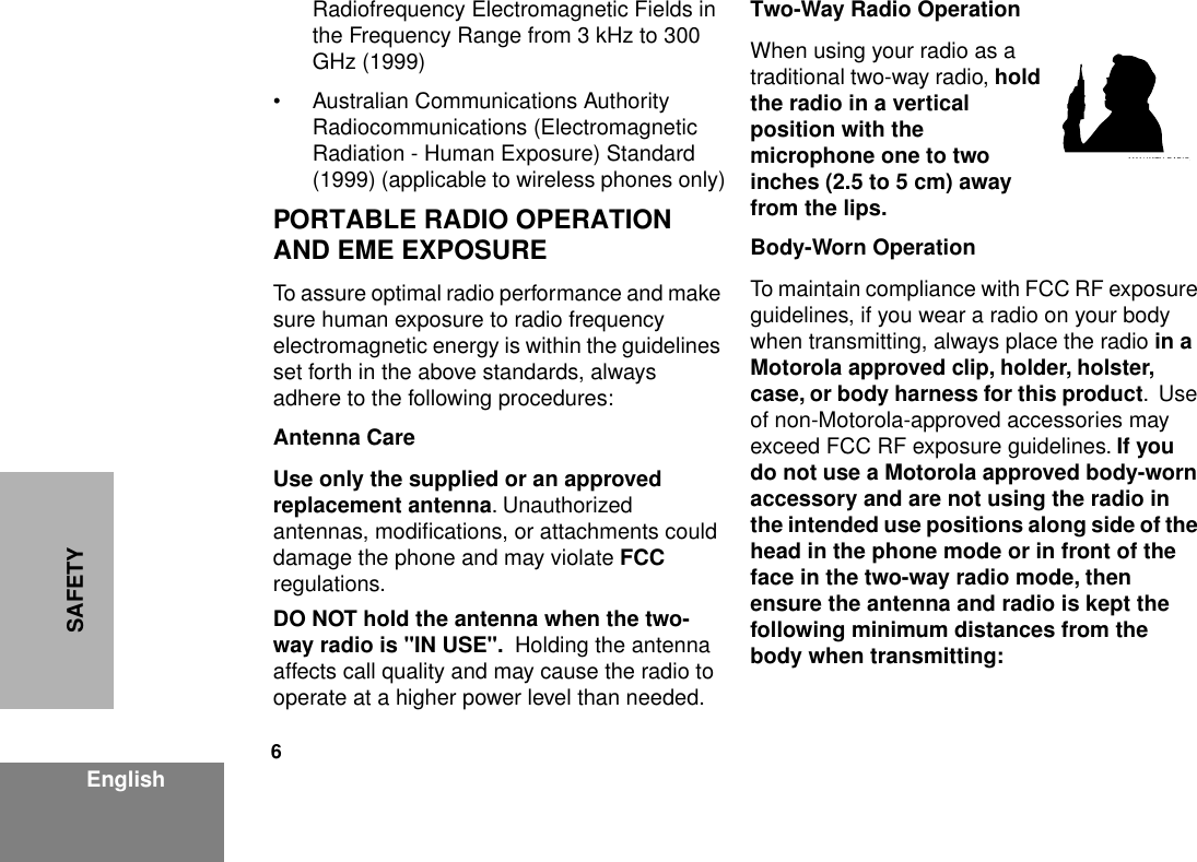  6 EnglishSAFETY Radiofrequency Electromagnetic Fields in the Frequency Range from 3 kHz to 300 GHz (1999)• Australian Communications Authority Radiocommunications (Electromagnetic Radiation - Human Exposure) Standard (1999) (applicable to wireless phones only) PORTABLE RADIO OPERATION AND EME EXPOSURE To assure optimal radio performance and make sure human exposure to radio frequency electromagnetic energy is within the guidelines set forth in the above standards, always adhere to the following procedures: Antenna CareUse only the supplied or an approved replacement antenna . Unauthorized antennas, modiﬁcations, or attachments could damage the phone and may violate  FCC  regulations. DO NOT hold the antenna when the two-way radio is &quot;IN USE&quot;.   Holding the antenna affects call quality and may cause the radio to operate at a higher power level than needed. Two-Way Radio Operation When using your radio as a traditional two-way radio,  hold the radio in a vertical position with the microphone one to two inches (2.5 to 5 cm) away from the lips.Body-Worn Operation To maintain compliance with FCC RF exposure guidelines, if you wear a radio on your body when transmitting, always place the radio  in a Motorola approved clip, holder, holster, case, or body harness for this product .  Use of non-Motorola-approved accessories may exceed FCC RF exposure guidelines.  If you do not use a Motorola approved body-worn accessory and are not using the radio in the intended use positions along side of the head in the phone mode or in front of the face in the two-way radio mode, then ensure the antenna and radio is kept the following minimum distances from the body when transmitting:MAN WITH RADIO