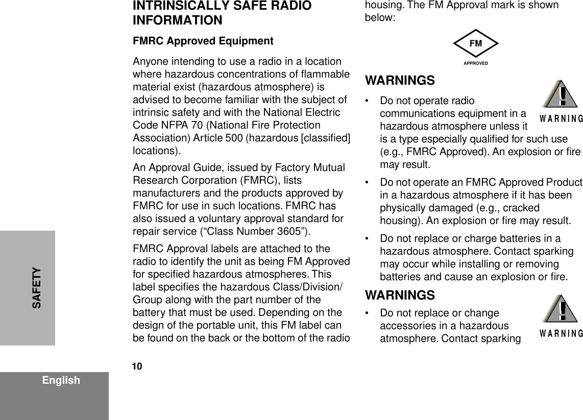  10 EnglishSAFETY INTRINSICALLY SAFE RADIO INFORMATION FMRC Approved Equipment Anyone intending to use a radio in a location where hazardous concentrations of ﬂammable material exist (hazardous atmosphere) is advised to become familiar with the subject of intrinsic safety and with the National Electric Code NFPA 70 (National Fire Protection Association) Article 500 (hazardous [classiﬁed] locations).An Approval Guide, issued by Factory Mutual Research Corporation (FMRC), lists manufacturers and the products approved by FMRC for use in such locations. FMRC has also issued a voluntary approval standard for repair service (“Class Number 3605”).FMRC Approval labels are attached to the radio to identify the unit as being FM Approved for speciﬁed hazardous atmospheres. This label speciﬁes the hazardous Class/Division/Group along with the part number of the battery that must be used. Depending on the design of the portable unit, this FM label can be found on the back or the bottom of the radio housing. The FM Approval mark is shown below: WARNINGS • Do not operate radio communications equipment in a hazardous atmosphere unless it is a type especially qualiﬁed for such use (e.g., FMRC Approved). An explosion or ﬁre may result.• Do not operate an FMRC Approved Product in a hazardous atmosphere if it has been physically damaged (e.g., cracked housing). An explosion or ﬁre may result.• Do not replace or charge batteries in a hazardous atmosphere. Contact sparking may occur while installing or removing batteries and cause an explosion or ﬁre. WARNINGS • Do not replace or change accessories in a hazardous atmosphere. Contact sparking FMAPPROVED!W A R N I N G!!W A R N I N G!