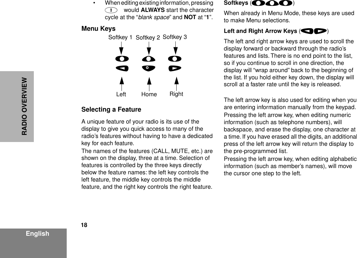  18 EnglishRADIO OVERVIEW • When editing existing information, pressing     1     would  ALWAYS  start the character cycle at the “ blank space ” and  NOT at “1”.Menu KeysSelecting a FeatureA unique feature of your radio is its use of the display to give you quick access to many of the radio’s features without having to have a dedicated key for each feature.The names of the features (CALL, MUTE, etc.) are shown on the display, three at a time. Selection of features is controlled by the three keys directly below the feature names: the left key controls the left feature, the middle key controls the middle feature, and the right key controls the right feature.Softkeys (l;l)When already in Menu Mode, these keys are used to make Menu selections.Left and Right Arrow Keys (,/)The left and right arrow keys are used to scroll the display forward or backward through the radio’s features and lists. There is no end point to the list, so if you continue to scroll in one direction, the display will “wrap around” back to the beginning of the list. If you hold either key down, the display will scroll at a faster rate until the key is released.The left arrow key is also used for editing when you are entering information manually from the keypad.Pressing the left arrow key, when editing numeric information (such as telephone numbers), will backspace, and erase the display, one character at a time. If you have erased all the digits, an additional press of the left arrow key will return the display to the pre-programmed list.Pressing the left arrow key, when editing alphabetic information (such as member’s names), will move the cursor one step to the left.l;l,./Softkey 1 Softkey 3Left Home RightSoftkey 2